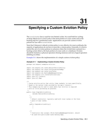 31
 31Specifying a Custom Eviction Policy

The LocalCache class is used for size-limited caches. It is used both for caching
on-heap objects (as in a local cache or the front portion of a near cache) and as the
backing map for a partitioned cache. Applications can provide custom eviction
policies for use with a LocalCache.
Note that Coherence's default eviction policy is very effective for most workloads; the
majority of applications do not have to provide a custom policy. Generally, it is best to
restrict the use of eviction policies to scenarios where the evicted data is present in a
backing system (that is, the back portion of a near cache or a database). Eviction
should be treated as a physical operation (freeing memory) and not a logical operation
(deleting an entity).
Example 31–1 shows the implementation of a simple custom eviction policy:

Example 31–1    Implementing a Custom Eviction Policy
package com.tangosol.examples.eviction;

import   com.tangosol.net.cache.AbstractEvictionPolicy;
import   com.tangosol.net.cache.ConfigurableCacheMap;
import   com.tangosol.net.cache.LocalCache;
import   com.tangosol.net.BackingMapManagerContext;
import   com.tangosol.util.ConverterCollections;
import   java.util.Iterator;
import   java.util.Map;

/**
 * Custom eviction policy that evicts items randomly (or more specifically,
 * based on the natural order provided by the map's iterator.)
 * This example may be used in cases where fast eviction is required
 * with as little processing as possible.
 */
public class SimpleEvictionPolicy
        extends AbstractEvictionPolicy
    {
    /**
     * Default constructor; typically used with local caches or the front
     * parts of near caches.
     */
    public SimpleEvictionPolicy()
        {
        }

      /**
       * Constructor that accepts {@link BackingMapManagerContext}; should
       * be used with partitioned cache backing maps.


                                                  Specifying a Custom Eviction Policy 31-1
 