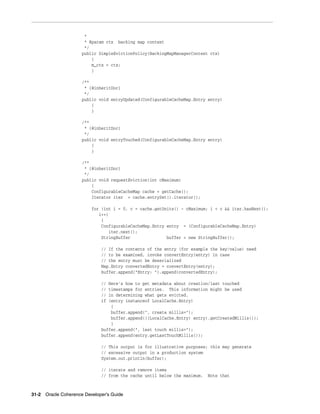 *
                      * @param ctx backing map context
                      */
                     public SimpleEvictionPolicy(BackingMapManagerContext ctx)
                         {
                         m_ctx = ctx;
                         }

                     /**
                      * {@inheritDoc}
                      */
                     public void entryUpdated(ConfigurableCacheMap.Entry entry)
                         {
                         }

                     /**
                      * {@inheritDoc}
                      */
                     public void entryTouched(ConfigurableCacheMap.Entry entry)
                         {
                         }

                     /**
                      * {@inheritDoc}
                      */
                     public void requestEviction(int cMaximum)
                         {
                         ConfigurableCacheMap cache = getCache();
                         Iterator iter = cache.entrySet().iterator();

                         for (int i = 0, c = cache.getUnits() - cMaximum; i < c && iter.hasNext();
                            i++)
                             {
                             ConfigurableCacheMap.Entry entry = (ConfigurableCacheMap.Entry)
                                iter.next();
                             StringBuffer               buffer = new StringBuffer();

                             // If the contents of the entry (for example the key/value) need
                             // to be examined, invoke convertEntry(entry) in case
                             // the entry must be deserialized
                             Map.Entry convertedEntry = convertEntry(entry);
                             buffer.append("Entry: ").append(convertedEntry);

                             // Here's how to get metadata about creation/last touched
                             // timestamps for entries. This information might be used
                             // in determining what gets evicted.
                             if (entry instanceof LocalCache.Entry)
                                 {
                                 buffer.append(", create millis=");
                                 buffer.append(((LocalCache.Entry) entry).getCreatedMillis());
                                 }
                             buffer.append(", last touch millis=");
                             buffer.append(entry.getLastTouchMillis());

                             // This output is for illustrative purposes; this may generate
                             // excessive output in a production system
                             System.out.println(buffer);

                             // iterate and remove items
                             // from the cache until below the maximum.   Note that



31-2 Oracle Coherence Developer's Guide
 