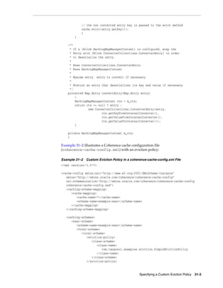 // the non converted entry key is passed to the evict method
            cache.evict(entry.getKey());
            }
        }

    /**
     * If a {@link BackingMapManagerContext} is configured, wrap the
     * Entry with {@link ConverterCollections.ConverterEntry} in order
     * to deserialize the entry.
     *
     * @see ConverterCollections.ConverterEntry
     * @see BackingMapManagerContext
     *
     * @param entry entry to convert if necessary
     *
     * @return an entry that deserializes its key and value if necessary
     */
    protected Map.Entry convertEntry(Map.Entry entry)
        {
        BackingMapManagerContext ctx = m_ctx;
        return ctx == null ? entry :
                new ConverterCollections.ConverterEntry(entry,
                        ctx.getKeyFromInternalConverter(),
                        ctx.getValueFromInternalConverter(),
                        ctx.getValueToInternalConverter());
        }

    private BackingMapManagerContext m_ctx;
    }

Example 31–2 illustrates a Coherence cache configuration file
(coherence-cache-config.xml) with an eviction policy:

Example 31–2   Custom Eviction Policy in a coherence-cache-config.xml File
<?xml version="1.0"?>

<cache-config xmlns:xsi="http://www.w3.org/2001/XMLSchema-instance"
   xmlns="http://xmlns.oracle.com/coherence/coherence-cache-config"
   xsi:schemaLocation="http://xmlns.oracle.com/coherence/coherence-cache-config
   coherence-cache-config.xsd">
   <caching-scheme-mapping>
      <cache-mapping>
         <cache-name>*</cache-name>
         <scheme-name>example-near</scheme-name>
      </cache-mapping>
   </caching-scheme-mapping>

   <caching-schemes>
      <near-scheme>
         <scheme-name>example-near</scheme-name>
         <front-scheme>
            <local-scheme>
               <eviction-policy>
                  <class-scheme>
                     <class-name>
                        com.tangosol.examples.eviction.SimpleEvictionPolicy
                     </class-name>
                  </class-scheme>
               </eviction-policy>



                                                Specifying a Custom Eviction Policy 31-3
 