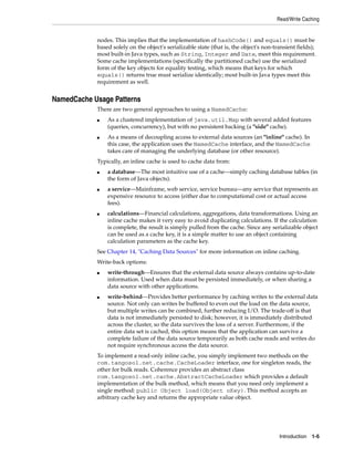 Read/Write Caching


            nodes. This implies that the implementation of hashCode() and equals() must be
            based solely on the object's serializable state (that is, the object's non-transient fields);
            most built-in Java types, such as String, Integer and Date, meet this requirement.
            Some cache implementations (specifically the partitioned cache) use the serialized
            form of the key objects for equality testing, which means that keys for which
            equals() returns true must serialize identically; most built-in Java types meet this
            requirement as well.


NamedCache Usage Patterns
            There are two general approaches to using a NamedCache:
            ■   As a clustered implementation of java.util.Map with several added features
                (queries, concurrency), but with no persistent backing (a "side" cache).
            ■   As a means of decoupling access to external data sources (an "inline" cache). In
                this case, the application uses the NamedCache interface, and the NamedCache
                takes care of managing the underlying database (or other resource).
            Typically, an inline cache is used to cache data from:
            ■   a database—The most intuitive use of a cache—simply caching database tables (in
                the form of Java objects).
            ■   a service—Mainframe, web service, service bureau—any service that represents an
                expensive resource to access (either due to computational cost or actual access
                fees).
            ■   calculations—Financial calculations, aggregations, data transformations. Using an
                inline cache makes it very easy to avoid duplicating calculations. If the calculation
                is complete, the result is simply pulled from the cache. Since any serializable object
                can be used as a cache key, it is a simple matter to use an object containing
                calculation parameters as the cache key.
            See Chapter 14, "Caching Data Sources" for more information on inline caching.
            Write-back options:
            ■   write-through—Ensures that the external data source always contains up-to-date
                information. Used when data must be persisted immediately, or when sharing a
                data source with other applications.
            ■   write-behind—Provides better performance by caching writes to the external data
                source. Not only can writes be buffered to even out the load on the data source,
                but multiple writes can be combined, further reducing I/O. The trade-off is that
                data is not immediately persisted to disk; however, it is immediately distributed
                across the cluster, so the data survives the loss of a server. Furthermore, if the
                entire data set is cached, this option means that the application can survive a
                complete failure of the data source temporarily as both cache reads and writes do
                not require synchronous access the data source.
            To implement a read-only inline cache, you simply implement two methods on the
            com.tangosol.net.cache.CacheLoader interface, one for singleton reads, the
            other for bulk reads. Coherence provides an abstract class
            com.tangosol.net.cache.AbstractCacheLoader which provides a default
            implementation of the bulk method, which means that you need only implement a
            single method: public Object load(Object oKey). This method accepts an
            arbitrary cache key and returns the appropriate value object.




                                                                                         Introduction 1-5
 
