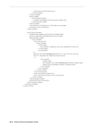 <high-units>1000</high-units>
                             </local-scheme>
                          </front-scheme>
                          <back-scheme>
                             <distributed-scheme>
                                <scheme-ref>example-distributed</scheme-ref>
                             </distributed-scheme>
                          </back-scheme>
                          <invalidation-strategy>all</invalidation-strategy>
                          <autostart>true</autostart>
                       </near-scheme>

                       <distributed-scheme>
                          <scheme-name>example-distributed</scheme-name>
                          <service-name>DistributedCache</service-name>
                          <backing-map-scheme>
                             <local-scheme>
                                <eviction-policy>
                                   <class-scheme>
                                      <class-name>
                                         com.tangosol.examples.eviction.SimpleEvictionPolicy
                                      </class-name>
                                      <init-params>
                               <!--
                                Passing the BackingMapManagerContext to the eviction policy;
                                this is required for deserializing entries
                                -->
                                         <init-param>
                                             <param-type>
                                             com.tangosol.net.BackingMapManagerContext</param-type>
                                             <param-value>{manager-context}</param-value>
                                         </init-param>
                                      </init-params>
                                   </class-scheme>
                                </eviction-policy>
                                <high-units>20m</high-units>
                                <unit-calculator>binary</unit-calculator>
                             </local-scheme>
                          </backing-map-scheme>
                          <autostart>true</autostart>
                       </distributed-scheme>
                    </caching-schemes>
                 </cache-config>




31-4 Oracle Coherence Developer's Guide
 