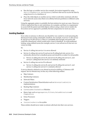 Re-entrancy, Services, and Service Threads


                    ■     Run the logic on another service (for example, Invocation targeted by using
                          PartitionedService.getKeyOwner), and have that service access the data by
                          using NamedCache interfaces, or
                    ■     Place the child objects on another service which would allow reentrant calls (but
                          incur network access since there is no affinity between partitions in different cache
                          services).
                    Using the aggregate pattern is probably the best solution for most use cases. However,
                    if this is impractical (due to size restrictions, for example), and there is a requirement
                    to access both the parent and child objects without using a client/server model, the
                    Invocation service approach is probably the best compromise for most use cases.


Avoiding Deadlock
                    Even when re-entrancy is allowed, one should be very careful to avoid saturating the
                    thread pool and causing catastrophic deadlock. For example, if service A calls service
                    B, and service B calls service A, there is a possibility that enough concurrent calls
                    could fill a thread pool, which would cause a form of deadlock. As with traditional
                    locking, using ordered access (for example, service A can call service B, but not vice
                    versa) can help.
                    So:
                    ■     Service A calling into service A is never allowed
                    ■     Service A calling into service B, and service B calling back into service A is
                          technically allowed but is deadlock-prone and should be avoided if at all possible.
                          ■   Service A calling into service B, and service B calling into service C, and
                              service C calling back into service A is similarly restricted
                    ■     Service A calling into service B is allowed
                          ■   Service A calling into service B, and service B calling into service C, and
                              service A calling into service C is similarly allowed
                    A service thread is defined as any thread involved in fulfilling a Coherence API
                    request. Service threads may invoke any of the following entities:
                    ■     Map Listeners
                    ■     Membership Listeners
                    ■     Network Filters
                    ■     Custom Serialization/Deserialization such as ExternalizableLite
                          implementations
                    ■     Backing Map Listeners
                    ■     CacheLoader/CacheStore Modules
                    ■     Query logic such as Aggregators, Filters, ValueExtractors and
                          Comparators
                    ■     Entry Processors
                    ■     Triggers
                    ■     InvocationService Invocables
                    These entities should never make re-entrant calls back into their own services.




32-2 Oracle Coherence Developer's Guide
 