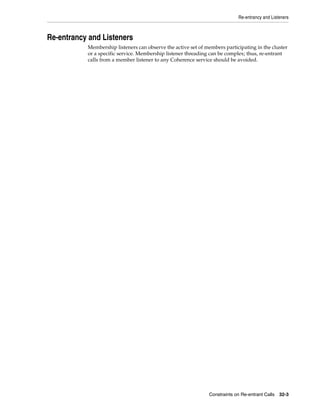 Re-entrancy and Listeners



Re-entrancy and Listeners
           Membership listeners can observe the active set of members participating in the cluster
           or a specific service. Membership listener threading can be complex; thus, re-entrant
           calls from a member listener to any Coherence service should be avoided.




                                                               Constraints on Re-entrant Calls 32-3
 