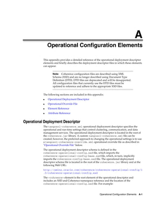 A
               Operational Configuration Elements
               A




           This appendix provides a detailed reference of the operational deployment descriptor
           elements and briefly describes the deployment descriptor files in which these elements
           can appear.


                      Note:   Coherence configuration files are described using XML
                      Schema (XSD) and are no longer described using Document Type
                      Definition (DTD). DTD files are deprecated and will be desupported.
                      All configuration files that currently use the DTD files must be
                      updated to reference and adhere to the appropriate XSD files.


           The following sections are included in this appendix:
           ■       Operational Deployment Descriptor
           ■       Operational Override File
           ■       Element Reference
           ■       Attribute Reference


Operational Deployment Descriptor
           The tangosol-coherence.xml operational deployment descriptor specifies the
           operational and run-time settings that control clustering, communication, and data
           management services. The operational deployment descriptor is located in the root of
           the coherence.jar library. A custom tangosol-coherence.xml file can be
           created; however, the preferred approach to changing the operational settings is to use
           a tangosol-coherence-override.xml operational override file as described in
           "Operational Override File" below.
           The operational deployment descriptor schema is defined in the
           coherence-operational-config.xsd file, which imports the
           coherence-operational-config-base.xsd file, which, in turn, implicitly
           imports the coherence-config-base.xsd file. The operational deployment
           descriptor schema file is located in the root of the coherence.jar library and at the
           following Web URL:
           http://xmlns.oracle.com/coherence/coherence-operational-config/1
           .0/coherence-operational-config.xsd
           The <cohrence> element is the root element of the operational descriptor and
           includes an XSD and Coherence namespace reference and the location of the
           coherence-operational-config.xsd file. For example:



                                                              Operational Configuration Elements   A-1
 