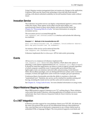 C++/.NET Integration


            Using Coherence session management does not require any changes to the application.
            Coherence*Web uses the NearCache technology to provide fully fault-tolerant
            caching, with almost unlimited scalability (to several hundred cluster nodes without
            issue).


Invocation Service
            The Coherence invocation service can deploy computational agents to various nodes
            within the cluster. These agents can be either execute-style (deploy and
            asynchronously listen) or query-style (deploy and synchronously listen). See
            Chapter 24, "Processing Data In a Cache," for more information on using the
            invocation service.
            The invocation service is accessed through the
            com.tangosol.net.InvocationService interface and includes the following
            two methods:

            Example 1–1 Methods in the InvocationService API
            public void execute(Invocable task, Set setMembers, InvocationObserver observer);
            public Map query(Invocable task, Set setMembers);

            An instance of the service can be retrieved from the
            com.tangosol.net.CacheFactory class.
            Coherence implements the WorkManager API for task-centric processing.


Events
            All NamedCache instances in Coherence implement the
            com.tangosol.util.ObservableMap interface, which allows the option of
            attaching a cache listener implementation (of com.tangosol.util.MapListener).
            It should be noted that applications can observe events as logical concepts regardless
            of which computer caused the event. Customizable server-based filters and
            lightweight events can minimize network traffic and processing. Cache listeners
            follow the JavaBean paradigm, and can distinguish between system cache events (for
            example, eviction) and application cache events (for example, get/put operations).
            Continuous Query functionality provides the ability to maintain a client-side
            "materialized view". Similarly, any service can be watched for members joining and
            leaving, including the cluster service and the cache and invocation services.
            See Chapter 21, "Using Cache Events," for more detailed information on using events.


Object-Relational Mapping Integration
            Most ORM products support Coherence as an "L2" caching plug-in. These solutions
            cache entity data inside Coherence, allowing application on multiple servers to share
            cached data. See Oracle Coherence Integration Guide for Oracle Coherence for more
            information.


C++/.NET Integration
            Coherence provides support for cross-platform clients (over TCP/IP). All clients use
            the same wire protocol (the servers do not differentiate between client platforms).
            Also, note that there are no third-party components in any of these clients (such as
            embedded JVMs or language bridges). The wire protocol supports event feeds and

                                                                                   Introduction 1-7
 