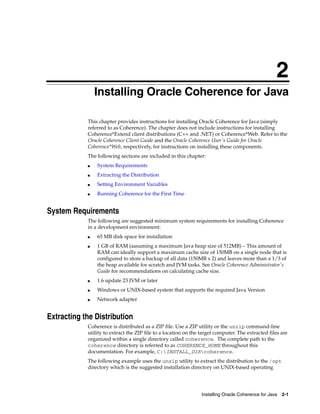 2
                Installing Oracle Coherence for Java
                2




            This chapter provides instructions for installing Oracle Coherence for Java (simply
            referred to as Coherence). The chapter does not include instructions for installing
            Coherence*Extend client distributions (C++ and .NET) or Coherence*Web. Refer to the
            Oracle Coherence Client Guide and the Oracle Coherence User's Guide for Oracle
            Coherence*Web, respectively, for instructions on installing these components.
            The following sections are included in this chapter:
            ■       System Requirements
            ■       Extracting the Distribution
            ■       Setting Environment Variables
            ■       Running Coherence for the First Time


System Requirements
            The following are suggested minimum system requirements for installing Coherence
            in a development environment:
            ■       65 MB disk space for installation
            ■       1 GB of RAM (assuming a maximum Java heap size of 512MB) – This amount of
                    RAM can ideally support a maximum cache size of 150MB on a single node that is
                    configured to store a backup of all data (150MB x 2) and leaves more than a 1/3 of
                    the heap available for scratch and JVM tasks. See Oracle Coherence Administrator's
                    Guide for recommendations on calculating cache size.
            ■       1.6 update 23 JVM or later
            ■       Windows or UNIX-based system that supports the required Java Version
            ■       Network adapter


Extracting the Distribution
            Coherence is distributed as a ZIP file. Use a ZIP utility or the unzip command-line
            utility to extract the ZIP file to a location on the target computer. The extracted files are
            organized within a single directory called coherence. The complete path to the
            coherence directory is referred to as COHERENCE_HOME throughout this
            documentation. For example, C:INSTALL_DIRcoherence.
            The following example uses the unzip utility to extract the distribution to the /opt
            directory which is the suggested installation directory on UNIX-based operating




                                                                 Installing Oracle Coherence for Java 2-1
 