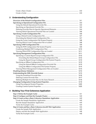 Create a Basic Cluster ........................................................................................................................ 2-2
           Create a Cache .................................................................................................................................... 2-3

3 Understanding Configuration
     Overview of the Default Configuration Files..................................................................................... 3-1
     Specifying an Operational Configuration File................................................................................... 3-2
        Using the Default Operational Override File................................................................................. 3-3
        Specifying an Operational Override File ........................................................................................ 3-4
        Defining Override Files for Specific Operational Elements......................................................... 3-4
        Viewing Which Operational Override Files are Loaded.............................................................. 3-6
     Specifying a Cache Configuration File ................................................................................................ 3-6
        Using a Default Cache Configuration File...................................................................................... 3-7
        Overriding the Default Cache Configuration File......................................................................... 3-7
        Using the Cache Configuration File System Property.................................................................. 3-8
        Viewing Which Cache Configuration File is Loaded ................................................................... 3-8
     Specifying a POF Configuration File ................................................................................................... 3-9
        Using the POF Configuration File System Property ..................................................................... 3-9
        Combining Multiple POF Configuration Files ........................................................................... 3-10
        Viewing Which POF Configuration Files are Loaded ............................................................... 3-11
     Specifying Management Configuration Files ................................................................................. 3-11
        Specifying a Custom Report Group Configuration File............................................................ 3-12
            Overriding the Default Report Group Configuration File................................................. 3-12
            Using the Report Group Configuration File System Property.......................................... 3-13
        Specifying an MBean Configuration File..................................................................................... 3-13
            Using the Default MBean Configuration Override File ..................................................... 3-13
            Using the MBean Configuration File System Property ...................................................... 3-14
        Viewing Which Management Configuration Files are Loaded................................................ 3-14
     Disabling Schema Validation ............................................................................................................. 3-15
     Understanding the XML Override Feature ...................................................................................... 3-15
        Using the Predefined Override Files ............................................................................................ 3-16
        Defining Custom Override Files ................................................................................................... 3-17
        Defining Multiple Override Files for the Same Element........................................................... 3-19
     Changing Configuration Using System Properties ........................................................................ 3-19
        Using Preconfigured System Properties ...................................................................................... 3-20
        Creating Custom System Properties ............................................................................................ 3-20

4 Building Your First Coherence Application
     Step 1: Define the Example Cache ........................................................................................................              4-1
     Step 2: Configure and Start the Example Cluster...............................................................................                         4-2
     Step 3: Create an Run a Basic Coherence Standalone Application ................................................                                        4-3
         Create the Sample Standalone Application....................................................................................                       4-3
         Run the Sample Standalone Application........................................................................................                      4-4
         Verify the Example Cache.................................................................................................................          4-4
     Step 4: Create and Run a Basic Coherence JavaEE Web Application.............................................                                           4-5
         Create the Sample Web Application ...............................................................................................                  4-5
         Deploy and Run the Sample Web Application..............................................................................                            4-6
         Verify the Example Cache.................................................................................................................          4-6

iv
 