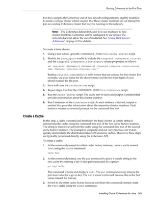 Running Coherence for the First Time


             For this example, the Coherence out-of-box default configuration is slightly modified
             to create a unique cluster which ensures that these cluster members do not attempt to
             join an existing Coherence cluster that may be running on the network.


                      Note: The Coherence default behavior is to use multicast to find
                      cluster members. Coherence can be configured to use unicast if a
                      network does not allow the use of multicast. See "Using Well Known
                      Addresses" on page 6-9 for details.


             To create a basic cluster:
             1.   Using a text editor, open the COHERENCE_HOME/bin/cache-server script.
             2.   Modify the java_opts variable to include the tangosol.coherence.cluster
                  and the tangosol.coherence.clusterport system properties as follows:
                  set java_opts="-Xms%memory% -Xmx%memory% -Dtangosol.coherence.cluster=cluster_
                  name -Dtangosol.coherence.clusterport=port"

                  Replace cluster_name and port with values that are unique for this cluster. For
                  example, use your name for the cluster name and the last four digits of your
                  phone number for the port.
             3.   Save and close the cache-server script.
             4.   Repeat steps 1 to 3 for the COHERENCE_HOME/bin/coherence script.
             5.   Run the cache-server script. The cache server starts and output is emitted that
                  provides information about this cluster member.
             6.   Run 2 instances of the coherence script. As each instance is started, output is
                  emitted that provides information about the respective cluster members. Each
                  instance returns a command prompt for the command-line tool.


Create a Cache
             In this step, a cache is created and hosted on the basic cluster. A simple string is
             entered into the cache using the command-line tool of the first cache factory instance.
             The string is then retrieved from the cache using the command-line tool of the second
             cache factory instance. The example is simplistic and not very practical, but it does
             quickly demonstrate the distributed nature of Coherence caches. Moreover, these steps
             are typically performed directly using the Coherence API.
             To create a cache:
             1.   At the command prompt for either cache factory instance, create a cache named
                  Test using the cache command:
                  cache Test

             2.   At the command prompt, use the put command to place a simple string in the
                  new cache by entering a key/value pair (separated by a space):
                  put key1 Hello

                  The command returns and displays null. The put command always returns the
                  previous value for a given key. The null value is returned because this is the first
                  value entered for this key.
             3.   Switch to the other cache factory instance and from the command prompt create
                  the Test cache using the cache command:

                                                                Installing Oracle Coherence for Java 2-3
 
