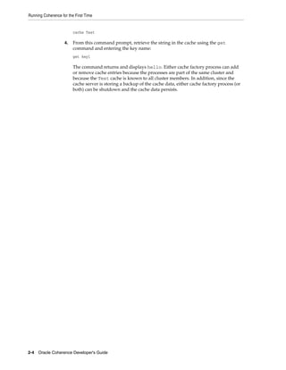 Running Coherence for the First Time


                         cache Test

                    4.   From this command prompt, retrieve the string in the cache using the get
                         command and entering the key name:
                         get key1

                         The command returns and displays hello. Either cache factory process can add
                         or remove cache entries because the processes are part of the same cluster and
                         because the Test cache is known to all cluster members. In addition, since the
                         cache server is storing a backup of the cache data, either cache factory process (or
                         both) can be shutdown and the cache data persists.




2-4 Oracle Coherence Developer's Guide
 