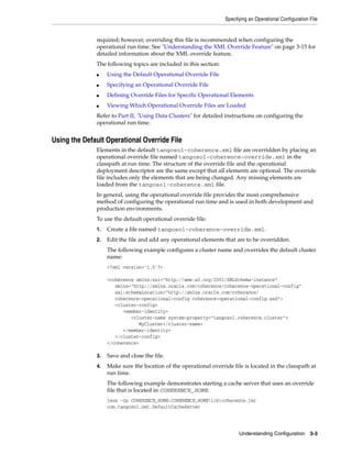 Specifying an Operational Configuration File


              required; however, overriding this file is recommended when configuring the
              operational run time. See "Understanding the XML Override Feature" on page 3-15 for
              detailed information about the XML override feature.
              The following topics are included in this section:
              ■    Using the Default Operational Override File
              ■    Specifying an Operational Override File
              ■    Defining Override Files for Specific Operational Elements
              ■    Viewing Which Operational Override Files are Loaded
              Refer to Part II, "Using Data Clusters" for detailed instructions on configuring the
              operational run time.


Using the Default Operational Override File
              Elements in the default tangosol-coherence.xml file are overridden by placing an
              operational override file named tangosol-coherence-override.xml in the
              classpath at run time. The structure of the override file and the operational
              deployment descriptor are the same except that all elements are optional. The override
              file includes only the elements that are being changed. Any missing elements are
              loaded from the tangosol-coherence.xml file.
              In general, using the operational override file provides the most comprehensive
              method of configuring the operational run time and is used in both development and
              production environments.
              To use the default operational override file:
              1.   Create a file named tangosol-coherence-override.xml.
              2.   Edit the file and add any operational elements that are to be overridden.
                   The following example configures a cluster name and overrides the default cluster
                   name:
                   <?xml version='1.0'?>

                   <coherence xmlns:xsi="http://www.w3.org/2001/XMLSchema-instance"
                      xmlns="http://xmlns.oracle.com/coherence/coherence-operational-config"
                      xsi:schemaLocation="http://xmlns.oracle.com/coherence/
                      coherence-operational-config coherence-operational-config.xsd">
                      <cluster-config>
                         <member-identity>
                            <cluster-name system-property="tangosol.coherence.cluster">
                               MyCluster</cluster-name>
                         </member-identity>
                      </cluster-config>
                   </coherence>

              3.   Save and close the file.
              4.   Make sure the location of the operational override file is located in the classpath at
                   run time.
                   The following example demonstrates starting a cache server that uses an override
                   file that is located in COHERENCE_HOME.
                   java -cp COHERENCE_HOME;COHERENCE_HOMElibcoherence.jar
                   com.tangosol.net.DefaultCacheServer




                                                                         Understanding Configuration 3-3
 