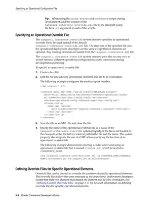 Specifying an Operational Configuration File



                               Tip: When using the cache-server and coherence scripts during
                               development, add the location of the
                               tangosol-coherence-override.xml file to the classpath using
                               the Java -cp argument in each of the scripts.

Specifying an Operational Override File
                     The tangosol.coherence.override system property specifies an operational
                     override file to be used instead of the default
                     tangosol-coherence-override.xml file. The structure of the specified file and
                     the operational deployment descriptor are the same except that all elements are
                     optional. Any missing elements are loaded from the tangosol-coherence.xml file.
                     The tangosol.coherence.override system property provides an easy way to
                     switch between different operational configurations and is convenient during
                     development and testing.
                     To specify an operational override file:
                     1.   Create a text file.
                     2.   Edit the file and add any operational elements that are to be overridden.
                          The following example configures the multicast port number:
                          <?xml version='1.0'?>

                          <coherence xmlns:xsi="http://www.w3.org/2001/XMLSchema-instance"
                             xmlns="http://xmlns.oracle.com/coherence/coherence-operational-config"
                             xsi:schemaLocation="http://xmlns.oracle.com/coherence/
                             coherence-operational-config coherence-operational-config.xsd">
                             <cluster-config>
                                <multicast-listener>
                                   <port system-property="tangosol.coherence.clusterport">3059</port>
                                </multicast-listener>
                             </cluster-config>
                          </coherence>

                     3.   Save the file as an XML file and close the file.
                     4.   Specify the name of the operational override file as a value of the
                          tangosol.coherence.override system property. If the file is not located in
                          the classpath, enter the full (or relative) path to the file and the name. The system
                          property also supports the use of a URL when specifying the location of an
                          operational override file.
                          The following example demonstrates starting a cache server and using an
                          operational override file that is named cluster.xml which is located in
                          COHERENCE_HOME.
                          java -Dtangosol.coherence.override=cluster.xml -cp COHERENCE_HOME;COHERENCE_
                          HOMElibcoherence.jar com.tangosol.net.DefaultCacheServer



Defining Override Files for Specific Operational Elements
                     Override files can be created to override the contents of specific operational elements.
                     The override files follow the same structure as the operational deployment descriptor
                     except that their root element must match the element that is to be overridden. See
                     "Defining Custom Override Files" on page 3-17 for detailed information on defining
                     override files for specific operational elements.


3-4 Oracle Coherence Developer's Guide
 