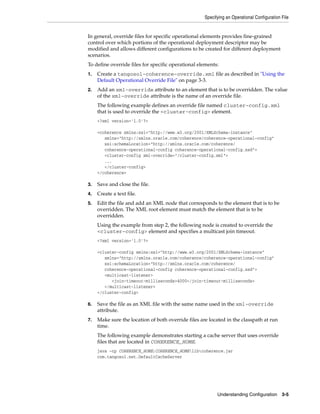 Specifying an Operational Configuration File


In general, override files for specific operational elements provides fine-grained
control over which portions of the operational deployment descriptor may be
modified and allows different configurations to be created for different deployment
scenarios.
To define override files for specific operational elements:
1.   Create a tangosol-coherence-override.xml file as described in "Using the
     Default Operational Override File" on page 3-3.
2.   Add an xml-override attribute to an element that is to be overridden. The value
     of the xml-override attribute is the name of an override file.
     The following example defines an override file named cluster-config.xml
     that is used to override the <cluster-config> element.
     <?xml version='1.0'?>

     <coherence xmlns:xsi="http://www.w3.org/2001/XMLSchema-instance"
        xmlns="http://xmlns.oracle.com/coherence/coherence-operational-config"
        xsi:schemaLocation="http://xmlns.oracle.com/coherence/
        coherence-operational-config coherence-operational-config.xsd">
        <cluster-config xml-override="/cluster-config.xml">
        ...
        </cluster-config>
     </coherence>

3.   Save and close the file.
4.   Create a text file.
5.   Edit the file and add an XML node that corresponds to the element that is to be
     overridden. The XML root element must match the element that is to be
     overridden.
     Using the example from step 2, the following node is created to override the
     <cluster-config> element and specifies a multicast join timeout.
     <?xml version='1.0'?>

     <cluster-config xmlns:xsi="http://www.w3.org/2001/XMLSchema-instance"
        xmlns="http://xmlns.oracle.com/coherence/coherence-operational-config"
        xsi:schemaLocation="http://xmlns.oracle.com/coherence/
        coherence-operational-config coherence-operational-config.xsd">
        <multicast-listener>
           <join-timeout-milliseconds>4000</join-timeout-milliseconds>
        </multicast-listener>
     </cluster-config>

6.   Save the file as an XML file with the same name used in the xml-override
     attribute.
7.   Make sure the location of both override files are located in the classpath at run
     time.
     The following example demonstrates starting a cache server that uses override
     files that are located in COHERENCE_HOME.
     java -cp COHERENCE_HOME;COHERENCE_HOMElibcoherence.jar
     com.tangosol.net.DefaultCacheServer




                                                           Understanding Configuration 3-5
 