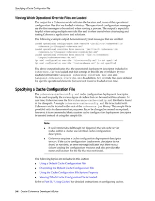 Specifying a Cache Configuration File



Viewing Which Operational Override Files are Loaded
                    The output for a Coherence node indicates the location and name of the operational
                    configuration files that are loaded at startup. The operational configuration messages
                    are the first messages to be emitted when starting a process. The output is especially
                    helpful when using multiple override files and is often useful when developing and
                    testing Coherence applications and solutions.
                    The following example output demonstrates typical messages that are emitted:
                    Loaded operational configuration from resource "jar:file:/D:/coherence/lib/
                       coherence.jar!/tangosol-coherence.xml"
                    Loaded operational overrides from resource "jar:file:/D:/coherence/lib/
                       coherence.jar!/tangosol-coherence-override-dev.xml"
                    Loaded operational overrides from resource "file:/D:/coherence/
                       tangosol-coherence-override.xml"
                    Optional configuration override "/cluster-config.xml" is not specified
                    Optional configuration override "/custom-mbeans.xml" is not specified

                    The above output indicates that the operational deployment descriptor included in
                    coherence.jar was loaded and that settings in this file are overridden by two
                    loaded override files: tangosol-coherence-override-dev.xml and
                    tangosol-coherence-override.xml. In addition, two override files were defined
                    for specific operational elements but were not found or loaded at run time.


Specifying a Cache Configuration File
                    The coherence-cache-config.xml cache configuration deployment descriptor
                    file is used to specify the various types of caches that can be used within a cluster. At
                    run time, Coherence uses the first coherence-cache-config.xml file that is found
                    in the classpath. A sample coherence-cache-config.xml file is included with
                    Coherence and is located in the root of the coherence.jar library. The sample file is
                    provided only for demonstration purposes. It can be changed or reused as required;
                    however, it is recommended that a custom cache configuration deployment descriptor
                    be created instead of using the sample file.


                              Note:
                              ■    It is recommended (although not required) that all cache server
                                   nodes within a cluster use identical cache configuration
                                   descriptors.
                              ■    Coherence requires a cache configuration deployment descriptor
                                   to start. If the cache configuration deployment descriptor is not
                                   found at run time, an error message indicates that there was a
                                   failure loading the configuration resource and also provides the
                                   name and location for the file that was not found.


                    The following topics are included in this section:
                    ■    Using a Default Cache Configuration File
                    ■    Overriding the Default Cache Configuration File
                    ■    Using the Cache Configuration File System Property
                    ■    Viewing Which Cache Configuration File is Loaded
                    Refer to Part III, "Using Caches" for detailed instructions on configuring caches.


3-6 Oracle Coherence Developer's Guide
 