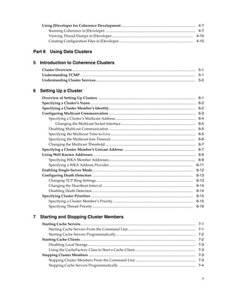 Using JDeveloper for Coherence Development................................................................................. 4-7
       Running Coherence in JDeveloper .................................................................................................. 4-7
       Viewing Thread Dumps in JDeveloper........................................................................................ 4-10
       Creating Configuration Files in JDeveloper................................................................................ 4-10

Part II Using Data Clusters

5 Introduction to Coherence Clusters
    Cluster Overview...................................................................................................................................... 5-1
    Understanding TCMP ............................................................................................................................. 5-1
    Understanding Cluster Services ............................................................................................................ 5-2

6 Setting Up a Cluster
    Overview of Setting Up Clusters .......................................................................................................... 6-1
    Specifying a Cluster’s Name .................................................................................................................. 6-2
    Specifying a Cluster Member’s Identity.............................................................................................. 6-2
    Configuring Multicast Communication .............................................................................................. 6-3
       Specifying a Cluster’s Multicast Address....................................................................................... 6-4
           Changing the Multicast Socket Interface................................................................................. 6-5
       Disabling Multicast Communication .............................................................................................. 6-5
       Specifying the Multicast Time-to-Live............................................................................................ 6-5
       Specifying the Multicast Join Timeout ............................................................................................ 6-6
       Changing the Multicast Threshold .................................................................................................. 6-7
    Specifying a Cluster Member’s Unicast Address .............................................................................. 6-7
    Using Well Known Addresses ............................................................................................................... 6-9
       Specifying WKA Member Addresses.............................................................................................. 6-9
       Specifying a WKA Address Provider........................................................................................... 6-11
    Enabling Single-Server Mode............................................................................................................. 6-12
    Configuring Death Detection ............................................................................................................. 6-13
       Changing TCP-Ring Settings......................................................................................................... 6-13
       Changing the Heartbeat Interval .................................................................................................. 6-14
       Disabling Death Detection ............................................................................................................. 6-14
    Specifying Cluster Priorities............................................................................................................... 6-15
       Specifying a Cluster Member’s Priority....................................................................................... 6-15
       Specifying Thread Priority............................................................................................................. 6-16

7 Starting and Stopping Cluster Members
    Starting Cache Servers.............................................................................................................................    7-1
        Starting Cache Servers From the Command Line .........................................................................                             7-1
        Starting Cache Servers Programmatically ......................................................................................                     7-2
    Starting Cache Clients .............................................................................................................................   7-2
        Disabling Local Storage.....................................................................................................................       7-3
        Using the CacheFactory Class to Start a Cache Client..................................................................                             7-3
    Stopping Cluster Members ....................................................................................................................          7-3
        Stopping Cluster Members From the Command Line .................................................................                                   7-3
        Stopping Cache Servers Programmatically ...................................................................................                        7-4


                                                                                                                                                             v
 