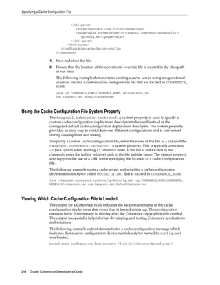 Specifying a Cache Configuration File


                                  <init-param>
                                     <param-type>java.lang.String</param-type>
                                     <param-value system-property="tangosol.coherence.cacheconfig">
                                        MyConfig.xml</param-value>
                                  </init-param>
                               </init-params>
                            </configurable-cache-factory-config>
                         </coherence>

                    4.   Save and close the file.
                    5.   Ensure that the location of the operational override file is located in the classpath
                         at run time.
                         The following example demonstrates starting a cache server using an operational
                         override file and a custom cache configuration file that are located in COHERENCE_
                         HOME.
                         java -cp COHERENCE_HOME;COHERENCE_HOMElibcoherence.jar
                         com.tangosol.net.DefaultCacheServer



Using the Cache Configuration File System Property
                    The tangosol.coherence.cacheconfig system property is used to specify a
                    custom cache configuration deployment descriptor to be used instead of the
                    configured default cache configuration deployment descriptor. The system property
                    provides an easy way to switch between different configurations and is convenient
                    during development and testing.
                    To specify a custom cache configuration file, enter the name of the file as a value of the
                    tangosol.coherence.cacheconfig system property. This is typically done as a
                    -D Java option when starting a Coherence node. If the file is not located in the
                    classpath, enter the full (or relative) path to the file and the name. The system property
                    also supports the use of a URL when specifying the location of a cache configuration
                    file.
                    The following example starts a cache server and specifies a cache configuration
                    deployment descriptor called MyConfig.xml that is located in COHERENCE_HOME.
                    java -Dtangosol.coherence.cacheconfig=MyConfig.xml -cp COHERENCE_HOME;COHERENCE_
                    HOMElibcoherence.jar com.tangosol.net.DefaultCacheServer



Viewing Which Cache Configuration File is Loaded
                    The output for a Coherence node indicates the location and name of the cache
                    configuration deployment descriptor that is loaded at startup. The configuration
                    message is the first message to display after the Coherence copyright text is emitted.
                    The output is especially helpful when developing and testing Coherence applications
                    and solutions.
                    The following example output demonstrates a cache configuration message which
                    indicates that a cache configuration deployment descriptor named Myconfig.xml
                    was loaded:
                    Loaded cache configuration from resource "file:/D:/coherence/Myconfig.xml"




3-8 Oracle Coherence Developer's Guide
 