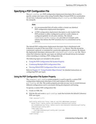 Specifying a POF Configuration File



Specifying a POF Configuration File
              The pof-config.xml POF configuration deployment descriptor file is used to
              specify custom user types when using Portable Object Format (POF) for serialization.
              At run time, Coherence uses the first instance of pof-config.xml that is found in
              the classpath.


                      Note:
                      ■   It is recommended that all nodes within a cluster use identical
                          POF configuration deployment descriptors.
                      ■   A POF configuration deployment descriptor is only loaded if the
                          POF serializer is either configured as part of a cache scheme or
                          configured globally for all cache schemes. The default
                          coherence-cache-config.xml provides an example cache
                          scheme that defines the POF serializer, but it is commented out by
                          default.


              The default POF configuration deployment descriptor that is distributed with
              Coherence is located in the root of the coherence.jar library. This file should be
              customized, replaced, or extended for a particular application or solution. By default,
              the deployment descriptor references the coherence-pof-config.xml file. This is
              where the Coherence specific user types are defined and should always be included
              when extending or creating a POF configuration file.
              The following topics are included in this section:
              ■    Using the POF Configuration File System Property
              ■    Combining Multiple POF Configuration Files
              ■    Viewing Which POF Configuration Files are Loaded
              Refer to Chapter 19, "Using Portable Object Format" for detailed instructions on
              configuring POF user types.


Using the POF Configuration File System Property
              The tangosol.pof.config system property is used to specify a custom POF
              configuration deployment descriptor to be used instead of the default
              pof-config.xml file. The system property provides an easy way to switch between
              different configurations and is convenient during development and testing.
              To specify a custom POF configuration file:
              1.   Create an XML file.
              2.   Edit the file and create a <pof-config> node that includes the default Coherence
                   POF user types:
                   <?xml version="1.0"?>

                   <pof-config xmlns:xsi="http://www.w3.org/2001/XMLSchema-instance"
                      xmlns="http://xmlns.oracle.com/coherence/coherence-pof-config"
                      xsi:schemaLocation="http://xmlns.oracle.com/coherence/coherence-pof-config
                      coherence-pof-config.xsd">
                      <user-type-list>
                         <include>coherence-pof-config.xml</include>
                      </user-type-list>
                   </pof-config>


                                                                       Understanding Configuration 3-9
 