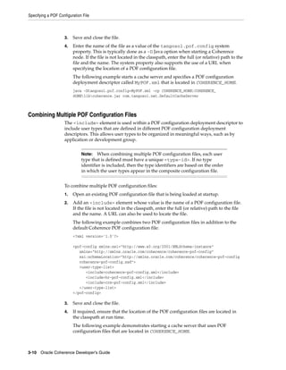 Specifying a POF Configuration File



                    3.   Save and close the file.
                    4.   Enter the name of the file as a value of the tangosol.pof.config system
                         property. This is typically done as a -D Java option when starting a Coherence
                         node. If the file is not located in the classpath, enter the full (or relative) path to the
                         file and the name. The system property also supports the use of a URL when
                         specifying the location of a POF configuration file.
                         The following example starts a cache server and specifies a POF configuration
                         deployment descriptor called MyPOF.xml that is located in COHERENCE_HOME.
                         java -Dtangosol.pof.config=MyPOF.xml -cp COHERENCE_HOME;COHERENCE_
                         HOMElibcoherence.jar com.tangosol.net.DefaultCacheServer



Combining Multiple POF Configuration Files
                    The <include> element is used within a POF configuration deployment descriptor to
                    include user types that are defined in different POF configuration deployment
                    descriptors. This allows user types to be organized in meaningful ways, such as by
                    application or development group.


                              Note:   When combining multiple POF configuration files, each user
                              type that is defined must have a unique <type-id>. If no type
                              identifier is included, then the type identifiers are based on the order
                              in which the user types appear in the composite configuration file.


                    To combine multiple POF configuration files:
                    1.   Open an existing POF configuration file that is being loaded at startup.
                    2.   Add an <include> element whose value is the name of a POF configuration file.
                         If the file is not located in the classpath, enter the full (or relative) path to the file
                         and the name. A URL can also be used to locate the file.
                         The following example combines two POF configuration files in addition to the
                         default Coherence POF configuration file:
                         <?xml version='1.0'?>

                         <pof-config xmlns:xsi="http://www.w3.org/2001/XMLSchema-instance"
                            xmlns="http://xmlns.oracle.com/coherence/coherence-pof-config"
                            xsi:schemaLocation="http://xmlns.oracle.com/coherence/coherence-pof-config
                            coherence-pof-config.xsd">
                            <user-type-list>
                               <include>coherence-pof-config.xml</include>
                               <include>hr-pof-config.xml</include>
                               <include>crm-pof-config.xml</include>
                            </user-type-list>
                         </pof-config>

                    3.   Save and close the file.
                    4.   If required, ensure that the location of the POF configuration files are located in
                         the classpath at run time.
                         The following example demonstrates starting a cache server that uses POF
                         configuration files that are located in COHERENCE_HOME.



3-10 Oracle Coherence Developer's Guide
 
