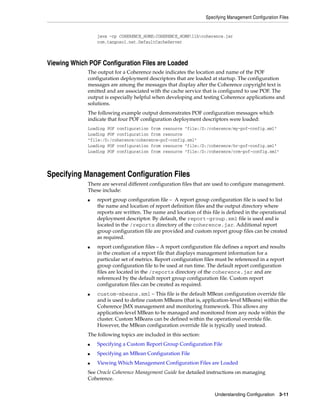 Specifying Management Configuration Files


                 java -cp COHERENCE_HOME;COHERENCE_HOMElibcoherence.jar
                 com.tangosol.net.DefaultCacheServer



Viewing Which POF Configuration Files are Loaded
             The output for a Coherence node indicates the location and name of the POF
             configuration deployment descriptors that are loaded at startup. The configuration
             messages are among the messages that display after the Coherence copyright text is
             emitted and are associated with the cache service that is configured to use POF. The
             output is especially helpful when developing and testing Coherence applications and
             solutions.
             The following example output demonstrates POF configuration messages which
             indicate that four POF configuration deployment descriptors were loaded:
             Loading POF configuration from resource "file:/D:/coherence/my-pof-config.xml"
             Loading POF configuration from resource
             "file:/D:/coherence/coherence-pof-config.xml"
             Loading POF configuration from resource "file:/D:/coherence/hr-pof-config.xml"
             Loading POF configuration from resource "file:/D:/coherence/crm-pof-config.xml"




Specifying Management Configuration Files
             There are several different configuration files that are used to configure management.
             These include:
             ■   report group configuration file – A report group configuration file is used to list
                 the name and location of report definition files and the output directory where
                 reports are written. The name and location of this file is defined in the operational
                 deployment descriptor. By default, the report-group.xml file is used and is
                 located in the /reports directory of the coherence.jar. Additional report
                 group configuration file are provided and custom report group files can be created
                 as required.
             ■   report configuration files – A report configuration file defines a report and results
                 in the creation of a report file that displays management information for a
                 particular set of metrics. Report configuration files must be referenced in a report
                 group configuration file to be used at run time. The default report configuration
                 files are located in the /reports directory of the coherence.jar and are
                 referenced by the default report group configuration file. Custom report
                 configuration files can be created as required.
             ■   custom-mbeans.xml – This file is the default MBean configuration override file
                 and is used to define custom MBeans (that is, application-level MBeans) within the
                 Coherence JMX management and monitoring framework. This allows any
                 application-level MBean to be managed and monitored from any node within the
                 cluster. Custom MBeans can be defined within the operational override file.
                 However, the MBean configuration override file is typically used instead.
             The following topics are included in this section:
             ■   Specifying a Custom Report Group Configuration File
             ■   Specifying an MBean Configuration File
             ■   Viewing Which Management Configuration Files are Loaded
             See Oracle Coherence Management Guide for detailed instructions on managing
             Coherence.


                                                                      Understanding Configuration 3-11
 