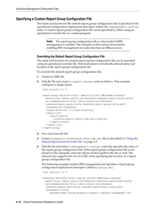 Specifying Management Configuration Files



Specifying a Custom Report Group Configuration File
                    The name and location of the default report group configuration file is specified in the
                    operational configuration deployment descriptor within the <management-config>
                    node. A custom report group configuration file can be specified by either using an
                    operational override file or a system property.


                             Note:  The report group configuration file is only loaded if JMX
                             management is enabled. The examples in this section demonstrate
                             enabling JMX management on nodes that host an MBean server.


                    Overriding the Default Report Group Configuration File
                    The name and location of a custom report group configuration file can be specified
                    using an operational override file. This mechanism overrides the default name and
                    location of the report group configuration file.
                    To override the default report group configuration file:
                    1.   Create an XML file.
                    2.   Edit the file and create a <report-group> node as follows. This example
                         configures a single report.
                         <?xml version='1.0'?>

                         <report-group xmlns:xsi="http://www.w3.org/2001/XMLSchema-instance"
                            xmlns="http://xmlns.oracle.com/coherence/coherence-report-group-config"
                            xsi:schemaLocation="http://xmlns.oracle.com/coherence/
                            coherence-report-group-config coherence-report-group-config.xsd">
                            <frequency>1m</frequency>
                            <output-directory>./</output-directory>
                            <report-list>
                               <report-config>
                                  <location>reports/report-node.xml</location>
                               </report-config>
                            </report-list>
                         </report-group>

                    3.   Save and close the file.
                    4.   Create a tangosol-coherence-override.xml file as described in "Using the
                         Default Operational Override File" on page 3-3.
                    5.   Edit the file and enter a <management-config> node that specifies the name of
                         the report group configuration file. If the report group configuration file is not
                         located in the classpath, enter the full (or relative) path to the file as well. The
                         element also supports the use of a URL when specifying the location of a report
                         group configuration file.
                         The following example enables JMX management and specifies a report group
                         configuration deployment descriptor called my-group.xml.
                         <?xml version='1.0'?>

                         <coherence xmlns:xsi="http://www.w3.org/2001/XMLSchema-instance"
                            xmlns="http://xmlns.oracle.com/coherence/coherence-operational-config"
                            xsi:schemaLocation="http://xmlns.oracle.com/coherence/
                            coherence-operational-config coherence-operational-config.xsd">
                            <management-config>
                               <managed-nodes system-property="tangosol.coherence.management">all


3-12 Oracle Coherence Developer's Guide
 