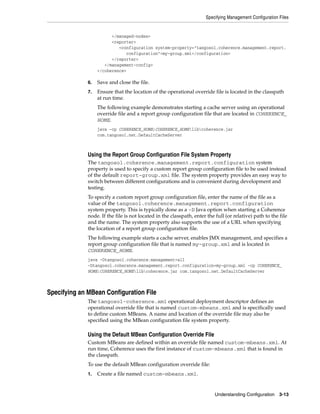 Specifying Management Configuration Files


                         </managed-nodes>
                         <reporter>
                            <configuration system-property="tangosol.coherence.management.report.
                               configuration">my-group.xml</configuration>
                         </reporter>
                      </management-config>
                   </coherence>

              6.   Save and close the file.
              7.   Ensure that the location of the operational override file is located in the classpath
                   at run time.
                   The following example demonstrates starting a cache server using an operational
                   override file and a report group configuration file that are located in COHERENCE_
                   HOME.
                   java -cp COHERENCE_HOME;COHERENCE_HOMElibcoherence.jar
                   com.tangosol.net.DefaultCacheServer



              Using the Report Group Configuration File System Property
              The tangosol.coherence.management.report.configuration system
              property is used to specify a custom report group configuration file to be used instead
              of the default report-group.xml file. The system property provides an easy way to
              switch between different configurations and is convenient during development and
              testing.
              To specify a custom report group configuration file, enter the name of the file as a
              value of the tangosol.coherence.management.report.configuration
              system property. This is typically done as a -D Java option when starting a Coherence
              node. If the file is not located in the classpath, enter the full (or relative) path to the file
              and the name. The system property also supports the use of a URL when specifying
              the location of a report group configuration file.
              The following example starts a cache server, enables JMX management, and specifies a
              report group configuration file that is named my-group.xml and is located in
              COHERENCE_HOME.
              java -Dtangosol.coherence.management=all
              -Dtangosol.coherence.management.report.configuration=my-group.xml -cp COHERENCE_
              HOME;COHERENCE_HOMElibcoherence.jar com.tangosol.net.DefaultCacheServer



Specifying an MBean Configuration File
              The tangosol-coherence.xml operational deployment descriptor defines an
              operational override file that is named custom-mbeans.xml and is specifically used
              to define custom MBeans. A name and location of the override file may also be
              specified using the MBean configuration file system property.

              Using the Default MBean Configuration Override File
              Custom MBeans are defined within an override file named custom-mbeans.xml. At
              run time, Coherence uses the first instance of custom-mbeans.xml that is found in
              the classpath.
              To use the default MBean configuration override file:
              1.   Create a file named custom-mbeans.xml.


                                                                           Understanding Configuration 3-13
 