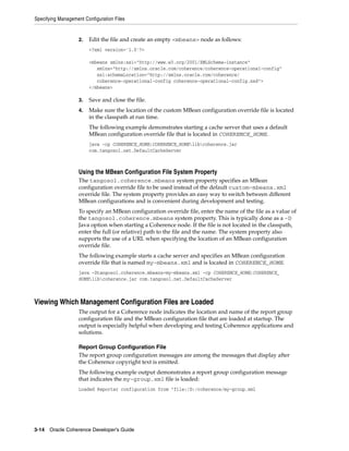 Specifying Management Configuration Files


                    2.   Edit the file and create an empty <mbeans> node as follows:
                         <?xml version='1.0'?>

                         <mbeans xmlns:xsi="http://www.w3.org/2001/XMLSchema-instance"
                            xmlns="http://xmlns.oracle.com/coherence/coherence-operational-config"
                            xsi:schemaLocation="http://xmlns.oracle.com/coherence/
                            coherence-operational-config coherence-operational-config.xsd">
                         </mbeans>

                    3.   Save and close the file.
                    4.   Make sure the location of the custom MBean configuration override file is located
                         in the classpath at run time.
                         The following example demonstrates starting a cache server that uses a default
                         MBean configuration override file that is located in COHERENCE_HOME.
                         java -cp COHERENCE_HOME;COHERENCE_HOMElibcoherence.jar
                         com.tangosol.net.DefaultCacheServer



                    Using the MBean Configuration File System Property
                    The tangosol.coherence.mbeans system property specifies an MBean
                    configuration override file to be used instead of the default custom-mbeans.xml
                    override file. The system property provides an easy way to switch between different
                    MBean configurations and is convenient during development and testing.
                    To specify an MBean configuration override file, enter the name of the file as a value of
                    the tangosol.coherence.mbeans system property. This is typically done as a -D
                    Java option when starting a Coherence node. If the file is not located in the classpath,
                    enter the full (or relative) path to the file and the name. The system property also
                    supports the use of a URL when specifying the location of an MBean configuration
                    override file.
                    The following example starts a cache server and specifies an MBean configuration
                    override file that is named my-mbeans.xml and is located in COHERENCE_HOME.
                    java -Dtangosol.coherence.mbeans=my-mbeans.xml -cp COHERENCE_HOME;COHERENCE_
                    HOMElibcoherence.jar com.tangosol.net.DefaultCacheServer



Viewing Which Management Configuration Files are Loaded
                    The output for a Coherence node indicates the location and name of the report group
                    configuration file and the MBean configuration file that are loaded at startup. The
                    output is especially helpful when developing and testing Coherence applications and
                    solutions.

                    Report Group Configuration File
                    The report group configuration messages are among the messages that display after
                    the Coherence copyright text is emitted.
                    The following example output demonstrates a report group configuration message
                    that indicates the my-group.xml file is loaded:
                    Loaded Reporter configuration from "file:/D:/coherence/my-group.xml




3-14 Oracle Coherence Developer's Guide
 
