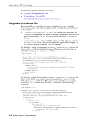 Understanding the XML Override Feature


                   The following topics are included in this section:
                   ■    Using the Predefined Override Files
                   ■    Defining Custom Override Files
                   ■    Defining Multiple Override Files for the Same Element


Using the Predefined Override Files
                   Two override files are predefined and can override elements in the operational
                   deployment descriptor. These files must be manually created and saved to a location
                   in the classpath.
                   ■    tangosol-coherence-override.xml – This override file is defined for the
                        <coherence> root element and is used to override any element in the operational
                        deployment descriptor. The root element in this file must be the <coherence>
                        element.
                   ■    custom-mbeans.xml – This override file is defined for the <mbeans> element
                        and is used to add custom MBeans to the operational deployment descriptor. The
                        root element in this file must be the <mbeans> element.
                   The following example demonstrates a tangosol-coherence-override.xml file
                   that is used to override the default cluster name. All other operational settings are
                   loaded from the tangosol-coherence.xml file.
                   <?xml version='1.0'?>

                   <coherence xmlns:xsi="http://www.w3.org/2001/XMLSchema-instance"
                      xmlns="http://xmlns.oracle.com/coherence/coherence-operational-config"
                      xsi:schemaLocation="http://xmlns.oracle.com/coherence/
                      coherence-operational-config coherence-operational-config.xsd">
                      <cluster-config>
                         <member-identity>
                            <cluster-name system-property="tangosol.coherence.cluster">MyCluster
                            </cluster-name>
                         </member-identity>
                      </cluster-config>
                   </coherence>

                   The following example demonstrates a tangosol-coherence-override.xml file
                   that is used to disable local storage for the distributed cache service on this node.
                   Notice the use of an id attribute to differentiate an element that can have multiple
                   occurrences. The id attribute must match the id attribute of the element being
                   overridden.
                   <?xml version='1.0'?>

                   <coherence xmlns:xsi="http://www.w3.org/2001/XMLSchema-instance"
                      xmlns="http://xmlns.oracle.com/coherence/coherence-operational-config"
                      xsi:schemaLocation="http://xmlns.oracle.com/coherence/
                      coherence-operational-config coherence-operational-config.xsd">
                      <cluster-config>
                         <services>
                            <service id="3">
                               <init-params>
                                  <init-param id="4">
                                     <param-name>local-storage</param-name>
                                     <param-value system-property="tangosol.coherence.distributed.
                                        localstorage">false</param-value>
                                  </init-param>


3-16 Oracle Coherence Developer's Guide
 
