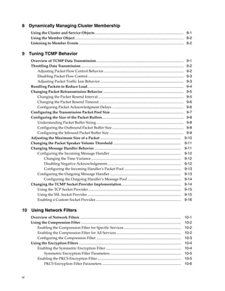 8 Dynamically Managing Cluster Membership
     Using the Cluster and Service Objects................................................................................................. 8-1
     Using the Member Object ...................................................................................................................... 8-2
     Listening to Member Events .................................................................................................................. 8-2

9 Tuning TCMP Behavior
     Overview of TCMP Data Transmission ............................................................................................... 9-1
     Throttling Data Transmission................................................................................................................ 9-2
        Adjusting Packet Flow Control Behavior ....................................................................................... 9-2
        Disabling Packet Flow Control......................................................................................................... 9-3
        Adjusting Packet Traffic Jam Behavior ........................................................................................... 9-3
     Bundling Packets to Reduce Load......................................................................................................... 9-4
     Changing Packet Retransmission Behavior ........................................................................................ 9-5
        Changing the Packet Resend Interval ............................................................................................. 9-5
        Changing the Packet Resend Timeout ............................................................................................ 9-6
        Configuring Packet Acknowledgment Delays .............................................................................. 9-6
     Configuring the Transmission Packet Pool Size ................................................................................ 9-7
     Configuring the Size of the Packet Buffers......................................................................................... 9-8
        Understanding Packet Buffer Sizing ............................................................................................... 9-8
        Configuring the Outbound Packet Buffer Size .............................................................................. 9-8
        Configuring the Inbound Packet Buffer Size ................................................................................. 9-9
     Adjusting the Maximum Size of a Packet ........................................................................................ 9-10
     Changing the Packet Speaker Volume Threshold .......................................................................... 9-11
     Changing Message Handler Behavior............................................................................................... 9-11
        Configuring the Incoming Message Handler ............................................................................. 9-12
             Changing the Time Variance.................................................................................................. 9-12
             Disabling Negative Acknowledgments................................................................................ 9-12
             Configuring the Incoming Handler’s Packet Pool .............................................................. 9-13
        Configuring the Outgoing Message Handler ............................................................................. 9-13
             Configuring the Outgoing Handler’s Message Pool .......................................................... 9-14
     Changing the TCMP Socket Provider Implementation................................................................. 9-14
        Using the TCP Socket Provider..................................................................................................... 9-15
        Using the SSL Socket Provider ...................................................................................................... 9-15
        Enabling a Custom Socket Provider............................................................................................. 9-16

10 Using Network Filters
     Overview of Network Filters ..............................................................................................................     10-1
     Using the Compression Filter .............................................................................................................     10-2
        Enabling the Compression Filter for Specific Services ..............................................................                        10-2
        Enabling the Compression Filter for All Services ......................................................................                     10-2
        Configuring the Compression Filter ............................................................................................             10-3
     Using the Encryption Filters ...............................................................................................................   10-4
        Enabling the Symmetric Encryption Filter ..................................................................................                 10-4
            Symmetric Encryption Filter Parameters .............................................................................                    10-5
        Enabling the PKCS Encryption Filter ...........................................................................................             10-5
            PKCS Encryption Filter Parameters ......................................................................................                10-6


vi
 