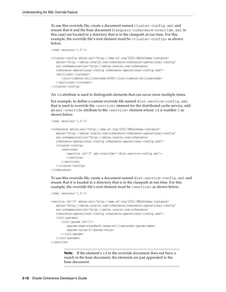 Understanding the XML Override Feature


                   To use this override file, create a document named cluster-config.xml and
                   ensure that it and the base document (tangosol-coherence-override.xml in
                   this case) are located in a directory that is in the classpath at run time. For this
                   example, the override file’s root element must be <cluster-config> as shown
                   below.
                   <?xml version='1.0'?>

                   <cluster-config xmlns:xsi="http://www.w3.org/2001/XMLSchema-instance"
                      xmlns="http://xmlns.oracle.com/coherence/coherence-operational-config"
                      xsi:schemaLocation="http://xmlns.oracle.com/coherence/
                      coherence-operational-config coherence-operational-config.xsd">
                      <multicast-listener>
                         <join-timeout-milliseconds>4000</join-timeout-milliseconds>
                      </multicast-listener>
                   </cluster-config>

                   An id attribute is used to distinguish elements that can occur more multiple times.
                   For example, to define a custom override file named dist-service-config.xml
                   that is used to override the <service> element for the distributed cache service, add
                   an xml-override attribute to the <service> element whose id is number 3 as
                   shown below
                   <?xml version='1.0'?>

                   <coherence xmlns:xsi="http://www.w3.org/2001/XMLSchema-instance"
                      xmlns="http://xmlns.oracle.com/coherence/coherence-operational-config"
                      xsi:schemaLocation="http://xmlns.oracle.com/coherence/
                      coherence-operational-config coherence-operational-config.xsd">
                      <cluster-config>
                         <services>
                            <service id="3" xml-override="/dist-service-config.xml">
                            </service>
                         </services>
                      </cluster-config>
                   </coherence>

                   To use this override file, create a document named dist-service-config.xml and
                   ensure that it is located in a directory that is in the classpath at run time. For this
                   example, the override file’s root element must be <service> as shown below.
                   <?xml version='1.0'?>

                   <service id="3" xmlns:xsi="http://www.w3.org/2001/XMLSchema-instance"
                      xmlns="http://xmlns.oracle.com/coherence/coherence-operational-config"
                      xsi:schemaLocation="http://xmlns.oracle.com/coherence/
                      coherence-operational-config coherence-operational-config.xsd">
                      <init-params>
                         <init-param id="1">
                            <param-name>standard-lease-milliseconds</param-name>
                            <param-value>2</param-value>
                         </init-param>
                      </init-params>
                   </service>


                            Note: If the element’s id in the override document does not have a
                            match in the base document, the elements are just appended to the
                            base document.



3-18 Oracle Coherence Developer's Guide
 