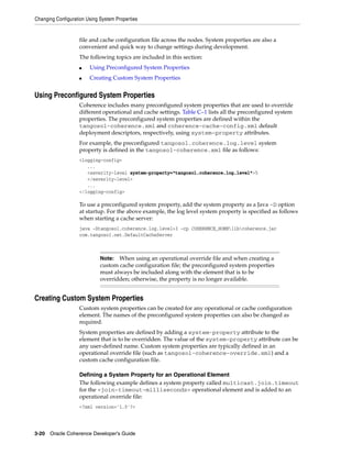 Changing Configuration Using System Properties


                   file and cache configuration file across the nodes. System properties are also a
                   convenient and quick way to change settings during development.
                   The following topics are included in this section:
                   ■    Using Preconfigured System Properties
                   ■    Creating Custom System Properties


Using Preconfigured System Properties
                   Coherence includes many preconfigured system properties that are used to override
                   different operational and cache settings. Table C–1 lists all the preconfigured system
                   properties. The preconfigured system properties are defined within the
                   tangosol-coherence.xml and coherence-cache-config.xml default
                   deployment descriptors, respectively, using system-property attributes.
                   For example, the preconfigured tangosol.coherence.log.level system
                   property is defined in the tangosol-coherence.xml file as follows:
                   <logging-config>
                      ...
                      <severity-level system-property="tangosol.coherence.log.level">5
                      </severity-level>
                      ...
                   </logging-config>

                   To use a preconfigured system property, add the system property as a Java -D option
                   at startup. For the above example, the log level system property is specified as follows
                   when starting a cache server:
                   java -Dtangosol.coherence.log.level=3 -cp COHERENCE_HOMElibcoherence.jar
                   com.tangosol.net.DefaultCacheServer



                             Note:  When using an operational override file and when creating a
                             custom cache configuration file; the preconfigured system properties
                             must always be included along with the element that is to be
                             overridden; otherwise, the property is no longer available.


Creating Custom System Properties
                   Custom system properties can be created for any operational or cache configuration
                   element. The names of the preconfigured system properties can also be changed as
                   required.
                   System properties are defined by adding a system-property attribute to the
                   element that is to be overridden. The value of the system-property attribute can be
                   any user-defined name. Custom system properties are typically defined in an
                   operational override file (such as tangosol-coherence-override.xml) and a
                   custom cache configuration file.

                   Defining a System Property for an Operational Element
                   The following example defines a system property called multicast.join.timeout
                   for the <join-timeout-milliseconds> operational element and is added to an
                   operational override file:
                   <?xml version='1.0'?>




3-20 Oracle Coherence Developer's Guide
 