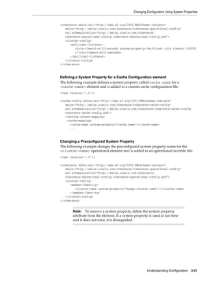 Changing Configuration Using System Properties


<coherence xmlns:xsi="http://www.w3.org/2001/XMLSchema-instance"
   xmlns="http://xmlns.oracle.com/coherence/coherence-operational-config"
   xsi:schemaLocation="http://xmlns.oracle.com/coherence/
   coherence-operational-config coherence-operational-config.xsd">
   <cluster-config>
      <multicast-listener>
         <join-timeout-milliseconds system-property="multicast.join.timeout">30000
         </join-timeout-milliseconds>
      </multicast-listener>
   </cluster-config>
</coherence>



Defining a System Property for a Cache Configuration element
The following example defines a system property called cache.name for a
<cache-name> element and is added to a custom cache configuration file:
<?xml version='1.0'?>

<cache-config xmlns:xsi="http://www.w3.org/2001/XMLSchema-instance"
   xmlns="http://xmlns.oracle.com/coherence/coherence-cache-config"
   xsi:schemaLocation="http://xmlns.oracle.com/coherence/coherence-cache-config
   coherence-cache-config.xsd">
   <caching-scheme-mapping>
    <cache-mapping>
      <cache-name system-property="cache.name"></cache-name>
      ...



Changing a Preconfigured System Property
The following example changes the preconfigured system property name for the
<cluster-name> operational element and is added to an operational override file:
<?xml version='1.0'?>

<coherence xmlns:xsi="http://www.w3.org/2001/XMLSchema-instance"
   xmlns="http://xmlns.oracle.com/coherence/coherence-operational-config"
   xsi:schemaLocation="http://xmlns.oracle.com/coherence/
   coherence-operational-config coherence-operational-config.xsd">
   <cluster-config>
      <member-identity>
         <cluster-name system-property="myapp.cluster.name"></cluster-name>
      </member-identity>
   </cluster-config>
</coherence>


       Note:   To remove a system property, delete the system property
       attribute from the element. If a system property is used at run time
       and it does not exist, it is disregarded.




                                                       Understanding Configuration 3-21
 