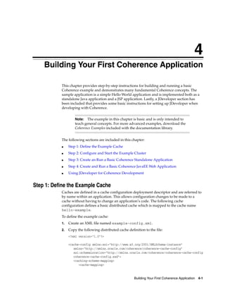 4
    Building Your First Coherence Application
    4




           This chapter provides step-by-step instructions for building and running a basic
           Coherence example and demonstrates many fundamental Coherence concepts. The
           sample application is a simple Hello World application and is implemented both as a
           standalone Java application and a JSP application. Lastly, a JDeveloper section has
           been included that provides some basic instructions for setting up JDeveloper when
           developing with Coherence.


                    Note:  The example in this chapter is basic and is only intended to
                    teach general concepts. For more advanced examples, download the
                    Coherence Examples included with the documentation library.


           The following sections are included in this chapter:
           ■    Step 1: Define the Example Cache
           ■    Step 2: Configure and Start the Example Cluster
           ■    Step 3: Create an Run a Basic Coherence Standalone Application
           ■    Step 4: Create and Run a Basic Coherence JavaEE Web Application
           ■    Using JDeveloper for Coherence Development


Step 1: Define the Example Cache
           Caches are defined in a cache configuration deployment descriptor and are referred to
           by name within an application. This allows configuration changes to be made to a
           cache without having to change an application’s code. The following cache
           configuration defines a basic distributed cache which is mapped to the cache name
           hello-example.
           To define the example cache:
           1.   Create an XML file named example-config.xml.
           2.   Copy the following distributed cache definition to the file:
                <?xml version="1.0"?>

                <cache-config xmlns:xsi="http://www.w3.org/2001/XMLSchema-instance"
                   xmlns="http://xmlns.oracle.com/coherence/coherence-cache-config"
                   xsi:schemaLocation="http://xmlns.oracle.com/coherence/coherence-cache-config
                   coherence-cache-config.xsd">
                   <caching-scheme-mapping>
                      <cache-mapping>



                                                         Building Your First Coherence Application   4-1
 