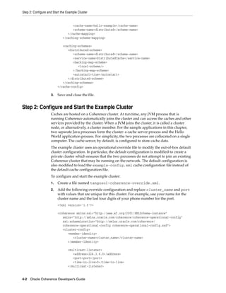 Step 2: Configure and Start the Example Cluster


                                   <cache-name>hello-example</cache-name>
                                   <scheme-name>distributed</scheme-name>
                                </cache-mapping>
                             </caching-scheme-mapping>

                            <caching-schemes>
                               <distributed-scheme>
                                  <scheme-name>distributed</scheme-name>
                                  <service-name>DistributedCache</service-name>
                                  <backing-map-scheme>
                                     <local-scheme/>
                                  </backing-map-scheme>
                                  <autostart>true</autostart>
                               </distributed-scheme>
                            </caching-schemes>
                         </cache-config>

                    3.   Save and close the file.


Step 2: Configure and Start the Example Cluster
                    Caches are hosted on a Coherence cluster. At run time, any JVM process that is
                    running Coherence automatically joins the cluster and can access the caches and other
                    services provided by the cluster. When a JVM joins the cluster, it is called a cluster
                    node, or alternatively, a cluster member. For the sample applications in this chapter,
                    two separate Java processes form the cluster: a cache server process and the Hello
                    World application process. For simplicity, the two processes are collocated on a single
                    computer. The cache server, by default, is configured to store cache data.
                    The example cluster uses an operational override file to modify the out-of-box default
                    cluster configuration. In particular, the default configuration is modified to create a
                    private cluster which ensures that the two processes do not attempt to join an existing
                    Coherence cluster that may be running on the network. The default configuration is
                    also modified to load the example-config.xml cache configuration file instead of
                    the default cache configuration file.
                    To configure and start the example cluster:
                    1.   Create a file named tangosol-coherence-override.xml.
                    2.   Add the following override configuration and replace cluster_name and port
                         with values that are unique for this cluster. For example, use your name for the
                         cluster name and the last four digits of your phone number for the port.
                         <?xml version='1.0'?>

                         <coherence xmlns:xsi="http://www.w3.org/2001/XMLSchema-instance"
                            xmlns="http://xmlns.oracle.com/coherence/coherence-operational-config"
                            xsi:schemaLocation="http://xmlns.oracle.com/coherence/
                            coherence-operational-config coherence-operational-config.xsd">
                            <cluster-config>
                               <member-identity>
                                  <cluster-name>cluster_name</cluster-name>
                               </member-identity>

                                <multicast-listener>
                                   <address>224.3.6.0</address>
                                   <port>port</port>
                                   <time-to-live>0</time-to-live>
                                </multicast-listener>


4-2 Oracle Coherence Developer's Guide
 