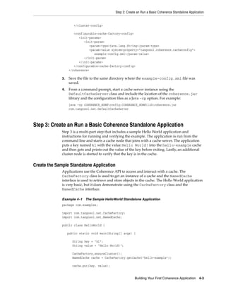 Step 3: Create an Run a Basic Coherence Standalone Application


                      </cluster-config>

                      <configurable-cache-factory-config>
                         <init-params>
                            <init-param>
                               <param-type>java.lang.String</param-type>
                               <param-value system-property="tangosol.coherence.cacheconfig">
                                  example-config.xml</param-value>
                            </init-param>
                         </init-params>
                      </configurable-cache-factory-config>
                   </coherence>

              3.   Save the file to the same directory where the example-config.xml file was
                   saved.
              4.   From a command prompt, start a cache server instance using the
                   DefaultCacheServer class and include the location of the coherence.jar
                   library and the configuration files as a Java -cp option. For example:
                   java -cp COHERENCE_HOMEconfig;COHERENCE_HOMElibcoherence.jar
                   com.tangosol.net.DefaultCacheServer




Step 3: Create an Run a Basic Coherence Standalone Application
              Step 3 is a multi-part step that includes a sample Hello World application and
              instructions for running and verifying the example. The application is run from the
              command line and starts a cache node that joins with a cache server. The application
              puts a key named k1 with the value Hello World! into the hello-example cache
              and then gets and prints out the value of the key before exiting. Lastly, an additional
              cluster node is started to verify that the key is in the cache.


Create the Sample Standalone Application
              Applications use the Coherence API to access and interact with a cache. The
              CacheFactory class is used to get an instance of a cache and the NamedCache
              interface is used to retrieve and store objects in the cache. The Hello World application
              is very basic, but it does demonstrate using the CacheFactory class and the
              NamedCache interface.

              Example 4–1 The Sample HelloWorld Standalone Application
              package com.examples;

              import com.tangosol.net.CacheFactory;
              import com.tangosol.net.NamedCache;

              public class HelloWorld {

                   public static void main(String[] args) {

                     String key = "k1";
                     String value = "Hello World!";

                     CacheFactory.ensureCluster();
                     NamedCache cache = CacheFactory.getCache("hello-example");

                     cache.put(key, value);


                                                            Building Your First Coherence Application    4-3
 
