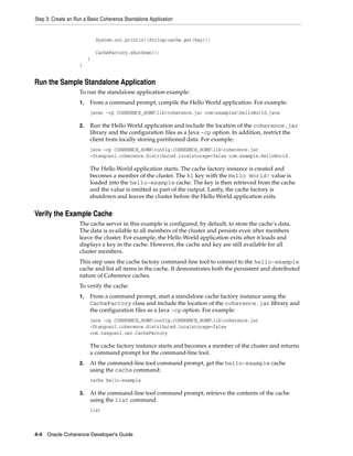 Step 3: Create an Run a Basic Coherence Standalone Application


                             System.out.println((String)cache.get(key));

                             CacheFactory.shutdown();
                         }
                    }


Run the Sample Standalone Application
                    To run the standalone application example:
                    1.   From a command prompt, compile the Hello World application. For example:
                         javac -cp COHERENCE_HOMElibcoherence.jar comexamplesHelloWorld.java

                    2.   Run the Hello World application and include the location of the coherence.jar
                         library and the configuration files as a Java -cp option. In addition, restrict the
                         client from locally storing partitioned data. For example:
                         java -cp COHERENCE_HOMEconfig;COHERENCE_HOMElibcoherence.jar
                         -Dtangosol.coherence.distributed.localstorage=false com.example.HelloWorld

                         The Hello World application starts. The cache factory instance is created and
                         becomes a member of the cluster. The k1 key with the Hello World! value is
                         loaded into the hello-example cache. The key is then retrieved from the cache
                         and the value is emitted as part of the output. Lastly, the cache factory is
                         shutdown and leaves the cluster before the Hello World application exits.


Verify the Example Cache
                    The cache server in this example is configured, by default, to store the cache’s data.
                    The data is available to all members of the cluster and persists even after members
                    leave the cluster. For example, the Hello World application exits after it loads and
                    displays a key in the cache. However, the cache and key are still available for all
                    cluster members.
                    This step uses the cache factory command-line tool to connect to the hello-example
                    cache and list all items in the cache. It demonstrates both the persistent and distributed
                    nature of Coherence caches.
                    To verify the cache:
                    1.   From a command prompt, start a standalone cache factory instance using the
                         CacheFactory class and include the location of the coherence.jar library and
                         the configuration files as a Java -cp option. For example:
                         java -cp COHERENCE_HOMEconfig;COHERENCE_HOMElibcoherence.jar
                         -Dtangosol.coherence.distributed.localstorage=false
                         com.tangosol.net.CacheFactory

                         The cache factory instance starts and becomes a member of the cluster and returns
                         a command prompt for the command-line tool.
                    2.   At the command-line tool command prompt, get the hello-example cache
                         using the cache command:
                         cache hello-example

                    3.   At the command-line tool command prompt, retrieve the contents of the cache
                         using the list command.
                         list



4-4 Oracle Coherence Developer's Guide
 