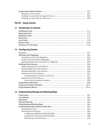 Using Custom Network Filters ...........................................................................................................                     10-7
        Declaring a Custom Filter ..............................................................................................................                  10-7
        Enabling a Custom Filter for Specific Services ...........................................................................                                10-8
        Enabling a Custom Filter for All Services....................................................................................                             10-8

Part III      Using Caches

11 Introduction to Caches
     Distributed Cache .................................................................................................................................          11-1
     Replicated Cache ...................................................................................................................................         11-5
     Optimistic Cache ...................................................................................................................................         11-7
     Near Cache..............................................................................................................................................     11-7
     Local Cache .............................................................................................................................................    11-9
     Remote Cache.......................................................................................................................................         11-10
     Summary of Cache Types ..................................................................................................................                   11-10

12 Configuring Caches
     Overview.................................................................................................................................................    12-1
     Defining Cache Mappings ..................................................................................................................                   12-2
        Using One-to-One Cache Mappings ............................................................................................                              12-2
        Using Cache Name Pattern Mappings.........................................................................................                                12-2
        Specifying Initialization Parameters in a Mapping....................................................................                                     12-3
     Defining Cache Schemes .....................................................................................................................                 12-4
        Defining Distributed Cache Schemes...........................................................................................                             12-5
        Defining Replicated Cache Schemes ............................................................................................                            12-5
        Defining Optimistic Cache Schemes ............................................................................................                            12-6
        Defining Local Cache Schemes .....................................................................................................                        12-7
            Controlling the Growth of a Local Cache.............................................................................                                  12-7
        Defining Near Cache Schemes ......................................................................................................                        12-8
            Near Cache Invalidation Strategies .......................................................................................                            12-9
     Using Scheme Inheritance...................................................................................................................                  12-9
     Using Cache Scheme Properties .......................................................................................................                       12-11
     Using Parameter Macros ....................................................................................................................                 12-12

13 Implementing Storage and Backing Maps
     Cache Layers...........................................................................................................................................      13-1
     Local Storage ..........................................................................................................................................     13-2
     Operations ..............................................................................................................................................    13-3
     Capacity Planning .................................................................................................................................          13-4
     Using Partitioned Backing Maps .......................................................................................................                       13-5
     Using the Elastic Data Feature to Store Data ...................................................................................                             13-7
        Journaling Overview ......................................................................................................................                13-7
        Defining Journal Schemes..............................................................................................................                    13-8
             Configuring a RAM Journal Backing Map...........................................................................                                     13-8
             Configuring a Flash Journal Backing Map ...........................................................................                                  13-8
             Referencing a Journal Scheme................................................................................................                         13-9


                                                                                                                                                                    vii
 