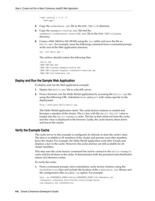 Step 4: Create and Run a Basic Coherence JavaEE Web Application


                        <?xml version = '1.0' ?>
                           <web-app/>

                   4.   Copy the coherence.jar file to the WEB-INF/lib directory.
                   5.   Copy the example-config.xml file and the
                        tangosol-coherence-override.xml file to the WEB-INF/classes
                        directory.
                   6.   Create a Web ARchive file (WAR) using the jar utility and save the file as
                        hello.war. For example, issue the following command from a command prompt
                        at the root of the Web application directory:
                        jar -cvf hello.war *

                        The archive should contain the following files
                        /hello.jsp
                        /WEB-INF/web.xml
                        /WEB-INF/classes/example-config.xml
                        /WEB-INF/classes/tangosol-coherence-override.xml
                        /WEB-INF/lib/coherence.jar


Deploy and Run the Sample Web Application
                   To deploy and run the Web application example:
                   1.   Deploy the hello.war file to a JavaEE server.
                   2.   From a browser, run the Hello World application by accessing the hello.jsp file
                        using the following URL. Substitute host and port with values specific to the
                        deployment.
                        http://host:port/hello/hello.jsp

                        The Hello World application starts. The cache factory instance is created and
                        becomes a member of the cluster. The k2 key with the Hello World! value is
                        loaded into the hello-example cache. The key is then retrieved from the cache
                        and the value is displayed in the browser. Lastly, the cache factory shuts down
                        and leaves the cluster.


Verify the Example Cache
                   The cache server in this example is configured, by default, to store the cache’s data.
                   The data is available to all members of the cluster and persists even after members
                   leave the cluster. For example, the Hello World application exits after it loads and
                   displays a key in the cache. However, the cache and key are still available for all
                   cluster members.
                   This step uses the cache factory command-line tool to connect to the hello-example
                   cache and list all items in the cache. It demonstrates both the persistent and distributed
                   nature of Coherence caches.
                   To verify the cache:
                   1.   From a command prompt, start a standalone cache factory instance using the
                        CacheFactory class and include the location of the coherence.jar library and
                        the configuration files as a Java -cp option. For example:
                        java -cp COHERENCE_HOMEconfig;COHERENCE_HOMElibcoherence.jar
                        -Dtangosol.coherence.distributed.localstorage=false
                        com.tangosol.net.CacheFactory


4-6 Oracle Coherence Developer's Guide
 