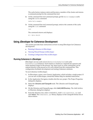 Using JDeveloper for Coherence Development



                  The cache factory instance starts and becomes a member of the cluster and returns
                  a command prompt for the command-line tool.
             2.   At the command-line tool command prompt, get the hello-example cache
                  using the cache command:
                  cache hello-example

             3.   At the command-line tool command prompt, retrieve the contents of the cache
                  using the list command.
                  list

                  The command returns and displays:
                  k2 = Hello World!




Using JDeveloper for Coherence Development
             This section provides basic instructions on how to setup JDeveloper for Coherence
             development:
             ■    Running Coherence in JDeveloper
             ■    Viewing Thread Dumps in JDeveloper
             ■    Creating Configuration Files in JDeveloper


Running Coherence in JDeveloper
             JDeveloper can run cache server (DefaultCacheServer) and cache
             (CacheFactory) instances. Each instance is started as a separate Java process and
             emits standard output to the process’ log. Input (such as cache commands) can be
             entered directly in the process as if it were started from the command line. This
             configuration facilitates development and testing Coherence solutions.
             To run Coherence in JDeveloper:
             1.   In JDeveloper, create a new Generic Application, which includes a single project. If
                  you are new to JDeveloper, consult the Online Help for detailed instructions.
             2.   In the Application Navigator, double-click the new project. The Project Properties
                  dialog box displays.
             3.   Select the Libraries and Classpath node. The Libraries and Classpath page
                  displays
             4.   On the Libraries and Classpath page, click Add JAR/Directory. The Add Archive
                  or Directory dialog box displays.
             5.   From the directory tree, select COHERENCE_HOMElibcoherence.jar and
                  click Select. The coherence.jar library displays in the Classpath Entries list as
                  shown below:




                                                           Building Your First Coherence Application   4-7
 