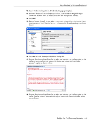 Using JDeveloper for Coherence Development


12. Select the Tool Settings Node. The Tool Settings page displays.
13. From the Additional Runner Options section, click the Allow Program Input
    check box. A check mark in the box indicates that the option is selected.
14. Click OK.

15. Repeat Steps 6 through 14 and select COHERENCE_HOMElibcoherence.jar
    comtangosolnetCacheFactory.class as the default run target as shown
    below:




16. Click OK to close the Project Properties dialog box.

17. Use the Run button drop-down list to select and start the run configuration for the
    cache server. A cache server instance is started and output is shown in the
    process’s log tab as shown below:




18. Use the Run button drop-down list to select and start the run configuration for the
    cache. A cache instance is started and output is shown in the process’s log tab as
    shown below.




                                             Building Your First Coherence Application   4-9
 