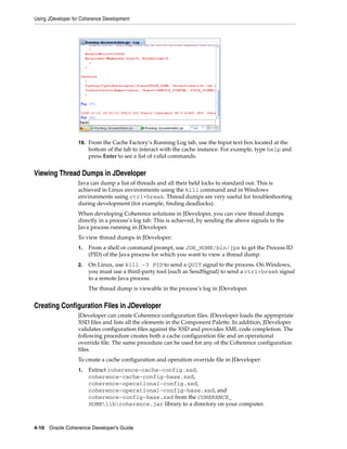 Using JDeveloper for Coherence Development




                   19. From the Cache Factory’s Running Log tab, use the Input text box located at the
                        bottom of the tab to interact with the cache instance. For example, type help and
                        press Enter to see a list of valid commands.


Viewing Thread Dumps in JDeveloper
                   Java can dump a list of threads and all their held locks to standard out. This is
                   achieved in Linux environments using the kill command and in Windows
                   environments using ctrl+break. Thread dumps are very useful for troubleshooting
                   during development (for example, finding deadlocks).
                   When developing Coherence solutions in JDeveloper, you can view thread dumps
                   directly in a process’s log tab. This is achieved, by sending the above signals to the
                   Java process running in JDeveloper.
                   To view thread dumps in JDeveloper:
                   1.   From a shell or command prompt, use JDK_HOME/bin/jps to get the Process ID
                        (PID) of the Java process for which you want to view a thread dump.
                   2.   On Linux, use kill -3 PID to send a QUIT signal to the process. On Windows,
                        you must use a third-party tool (such as SendSignal) to send a ctrl+break signal
                        to a remote Java process.
                        The thread dump is viewable in the process’s log in JDeveloper.


Creating Configuration Files in JDeveloper
                   JDeveloper can create Coherence configuration files. JDeveloper loads the appropriate
                   XSD files and lists all the elements in the Component Palette. In addition, JDeveloper
                   validates configuration files against the XSD and provides XML code completion. The
                   following procedure creates both a cache configuration file and an operational
                   override file. The same procedure can be used for any of the Coherence configuration
                   files.
                   To create a cache configuration and operation override file in JDeveloper:
                   1.   Extract coherence-cache-config.xsd,
                        coherence-cache-config-base.xsd,
                        coherence-operational-config.xsd,
                        coherence-operational-config-base.xsd, and
                        coherence-config-base.xsd from the COHERENCE_
                        HOMElibcoherence.jar library to a directory on your computer.



4-10 Oracle Coherence Developer's Guide
 