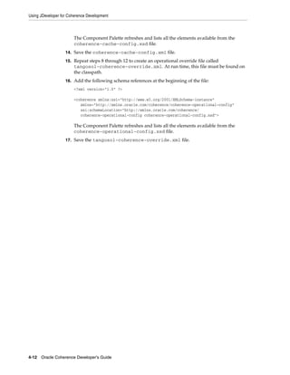 Using JDeveloper for Coherence Development



                       The Component Palette refreshes and lists all the elements available from the
                       coherence-cache-config.xsd file.
                   14. Save the coherence-cache-config.xml file.

                   15. Repeat steps 8 through 12 to create an operational override file called
                       tangosol-coherence-override.xml. At run time, this file must be found on
                       the classpath.
                   16. Add the following schema references at the beginning of the file:
                       <?xml version="1.0" ?>

                       <coherence xmlns:xsi="http://www.w3.org/2001/XMLSchema-instance"
                          xmlns="http://xmlns.oracle.com/coherence/coherence-operational-config"
                          xsi:schemaLocation="http://xmlns.oracle.com/coherence/
                          coherence-operational-config coherence-operational-config.xsd">

                       The Component Palette refreshes and lists all the elements available from the
                       coherence-operational-config.xsd file.
                   17. Save the tangosol-coherence-override.xml file.




4-12 Oracle Coherence Developer's Guide
 