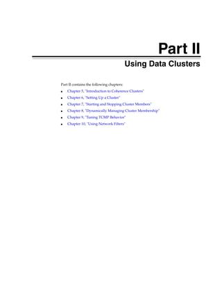 Part II
                                    Part II   Using Data Clusters

Part II contains the following chapters:
■   Chapter 5, "Introduction to Coherence Clusters"
■   Chapter 6, "Setting Up a Cluster"
■   Chapter 7, "Starting and Stopping Cluster Members"
■   Chapter 8, "Dynamically Managing Cluster Membership"
■   Chapter 9, "Tuning TCMP Behavior"
■   Chapter 10, "Using Network Filters"
 