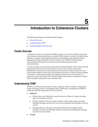 5
               5   Introduction to Coherence Clusters

           The following sections are included in this chapter:
           ■   Cluster Overview
           ■   Understanding TCMP
           ■   Understanding Cluster Services


Cluster Overview
           A Coherence cluster is a collection of JVM processes. At run time, JVM processes that
           run Coherence automatically join and cluster. JVMs that join a cluster are called cluster
           members or cluster nodes. Cluster members communicate using Tangosol Cluster
           Management Protocol (TCMP). Cluster members use TCMP for both multicast
           communication (broadcast) and unicast communication (point-to-point
           communication).
           A cluster contains services that are shared by all cluster members. The services include
           connectivity services (such as the Cluster service), cache services (such as the
           Distributed Cache service), and processing services (such as the invocation service).
           Each cluster member can provide and consume such services. The first cluster member
           is referred to as the senior member and typically starts the core services that are
           required to create the cluster. If the senior member of the cluster is shutdown, another
           cluster member assumes the senior member role.


Understanding TCMP
           TCMP is an IP-based protocol that is used to discover cluster members, manage the
           cluster, provision services, and transmit data. TCMP uses a combination of UDP/IP
           multicast, UDP/IP unicast and TCP/IP as follows:
           ■   Multicast
               ■    Cluster discovery: Multicast is used to discover if there is a cluster running
                    that a new member can join.
               ■    Cluster heartbeat: The most senior member in the cluster issues a periodic
                    heartbeat through multicast; the rate can be configured and defaults to one per
                    second.
               ■    Message delivery: Messages that must be delivered to multiple cluster
                    members are often sent through multicast, instead of unicasting the message
                    one time to each member.
           ■   Unicast



                                                                Introduction to Coherence Clusters   5-1
 