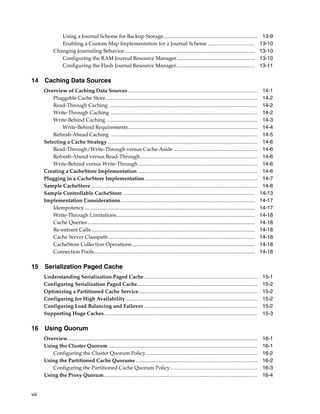 Using a Journal Scheme for Backup Storage........................................................................                                   13-9
                Enabling a Custom Map Implementation for a Journal Scheme ....................................                                                     13-10
             Changing Journaling Behavior....................................................................................................                      13-10
                Configuring the RAM Journal Resource Manager............................................................                                           13-10
                Configuring the Flash Journal Resource Manager............................................................                                         13-11

14 Caching Data Sources
       Overview of Caching Data Sources ...................................................................................................                         14-1
           Pluggable Cache Store ....................................................................................................................               14-2
           Read-Through Caching .................................................................................................................                   14-2
           Write-Through Caching ................................................................................................................                   14-2
           Write-Behind Caching ...................................................................................................................                 14-3
               Write-Behind Requirements...................................................................................................                         14-4
           Refresh-Ahead Caching ................................................................................................................                   14-5
       Selecting a Cache Strategy...................................................................................................................                14-6
           Read-Through/Write-Through versus Cache-Aside ................................................................                                           14-6
           Refresh-Ahead versus Read-Through..........................................................................................                              14-6
           Write-Behind versus Write-Through ...........................................................................................                            14-6
       Creating a CacheStore Implementation ...........................................................................................                             14-6
       Plugging in a CacheStore Implementation ......................................................................................                               14-7
       Sample CacheStore ...............................................................................................................................            14-8
       Sample Controllable CacheStore .....................................................................................................                        14-13
       Implementation Considerations.......................................................................................................                        14-17
           Idempotency ..................................................................................................................................          14-17
           Write-Through Limitations..........................................................................................................                     14-18
           Cache Queries ................................................................................................................................          14-18
           Re-entrant Calls .............................................................................................................................          14-18
           Cache Server Classpath ................................................................................................................                 14-18
           CacheStore Collection Operations ..............................................................................................                         14-18
           Connection Pools...........................................................................................................................             14-18

15 Serialization Paged Cache
       Understanding Serialization Paged Cache.......................................................................................                               15-1
       Configuring Serialization Paged Cache............................................................................................                            15-2
       Optimizing a Partitioned Cache Service...........................................................................................                            15-2
       Configuring for High Availability.....................................................................................................                       15-2
       Configuring Load Balancing and Failover .......................................................................................                              15-2
       Supporting Huge Caches .....................................................................................................................                 15-3

16 Using Quorum
       Overview.................................................................................................................................................    16-1
       Using the Cluster Quorum ..................................................................................................................                  16-1
          Configuring the Cluster Quorum Policy .....................................................................................                               16-2
       Using the Partitioned Cache Quorums .............................................................................................                            16-2
          Configuring the Partitioned Cache Quorum Policy...................................................................                                        16-3
       Using the Proxy Quorum .....................................................................................................................                 16-4


viii
 