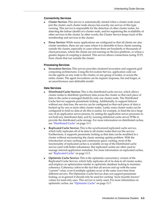 Understanding Cluster Services


Connectivity Services
■  Cluster Service: This service is automatically started when a cluster node must
   join the cluster; each cluster node always has exactly one service of this type
   running. This service is responsible for the detection of other cluster nodes, for
   detecting the failure (death) of a cluster node, and for registering the availability of
   other services in the cluster. In other words, the Cluster Service keeps track of the
   membership and services in the cluster.
■   Proxy Service: While many applications are configured so that all clients are also
    cluster members, there are use cases where it is desirable to have clients running
    outside the cluster, especially in cases where there are hundreds or thousands of
    client processes, where the clients are not running on the Java platform, or where a
    greater degree of coupling is desired. This service allows connections (using TCP)
    from clients that run outside the cluster.

Processing Services
■  Invocation Service: This service provides clustered invocation and supports grid
   computing architectures. Using the Invocation Service, application code can
   invoke agents on any node in the cluster, or any group of nodes, or across the
   entire cluster. The agent invocations can be request/response, fire and forget, or
   an asynchronous user-definable model.

Data Services
■  Distributed Cache Service: This is the distributed cache service, which allows
   cluster nodes to distribute (partition) data across the cluster so that each piece of
   data in the cache is managed (held) by only one cluster node. The Distributed
   Cache Service supports pessimistic locking. Additionally, to support failover
   without any data loss, the service can be configured so that each piece of data is
   backed up by one or more other cluster nodes. Lastly, some cluster nodes can be
   configured to hold no data at all; this is useful, for example, to limit the Java heap
   size of an application server process, by setting the application server processes to
   not hold any distributed data, and by running additional cache server JVMs to
   provide the distributed cache storage. For more information on distributed caches,
   see "Distributed Cache" on page 11-1.
■   Replicated Cache Service: This is the synchronized replicated cache service,
    which fully replicates all of its data to all cluster nodes that run the service.
    Furthermore, it supports pessimistic locking so that data can be modified in a
    cluster without encountering the classic missing update problem. With the
    introduction of near caching and continuous query caching, most of the
    functionality of replicated caches is available on top of the Distributed cache
    service (and with better robustness). But replicated caches are often used to
    manage internal application metadata. For more information on replicated caches,
    see "Replicated Cache" on page 11-5.
■   Optimistic Cache Service: This is the optimistic-concurrency version of the
    Replicated Cache Service, which fully replicates all of its data to all cluster nodes,
    and employs an optimization similar to optimistic database locking to maintain
    coherency. Coherency refers to the fact that all servers end up with the same
    "current" value, even if multiple updates occur at the same exact time from
    different servers. The Optimistic Cache Service does not support pessimistic
    locking, so in general it should only be used for caching "most recently known"
    values for read-only uses. This service is rarely used. For more information on
    optimistic caches, see "Optimistic Cache" on page 11-7.




                                                     Introduction to Coherence Clusters   5-3
 