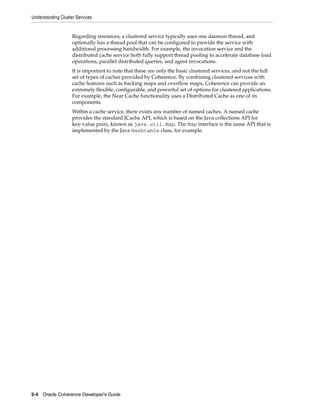 Understanding Cluster Services


                    Regarding resources, a clustered service typically uses one daemon thread, and
                    optionally has a thread pool that can be configured to provide the service with
                    additional processing bandwidth. For example, the invocation service and the
                    distributed cache service both fully support thread pooling to accelerate database load
                    operations, parallel distributed queries, and agent invocations.
                    It is important to note that these are only the basic clustered services, and not the full
                    set of types of caches provided by Coherence. By combining clustered services with
                    cache features such as backing maps and overflow maps, Coherence can provide an
                    extremely flexible, configurable, and powerful set of options for clustered applications.
                    For example, the Near Cache functionality uses a Distributed Cache as one of its
                    components.
                    Within a cache service, there exists any number of named caches. A named cache
                    provides the standard JCache API, which is based on the Java collections API for
                    key-value pairs, known as java.util.Map. The Map interface is the same API that is
                    implemented by the Java Hashtable class, for example.




5-4 Oracle Coherence Developer's Guide
 