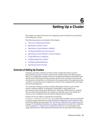 6
                                                    6Setting Up a Cluster

            This chapter provides instructions for completing common tasks that are associated
            with setting up a cluster.
            The following sections are included in this chapter:
            ■   Overview of Setting Up Clusters
            ■   Specifying a Cluster’s Name
            ■   Specifying a Cluster Member’s Identity
            ■   Configuring Multicast Communication
            ■   Specifying a Cluster Member’s Unicast Address
            ■   Using Well Known Addresses
            ■   Enabling Single-Server Mode
            ■   Configuring Death Detection
            ■   Specifying Cluster Priorities


Overview of Setting Up Clusters
            Coherence provides a default out-of-box cluster configuration that is used for
            demonstration purposes. It allows clusters to be quickly created and often requires
            little or no configuration changes. However, beyond demonstration, the default setup
            should not be used. Instead, unique clusters should be set up based on the network
            environment in which they run and based on the requirements of the applications that
            use them. A cluster that runs in single-server mode can be configured for unit testing
            and trivial development.
            At a minimum, setting up a cluster includes defining the cluster’s name and the
            cluster’s multicast address. If multicast is undesirable or unavailable in an
            environment, then setting up the Well Known Addresses (WKA) feature is required.
            The rest of the tasks presented in this chapter are typically used when setting up a
            cluster and are completed when the default settings must be changed.
            Clusters are set up within an operational override file
            (tangosol-coherence-override.xml). Each cluster member uses an override file
            to specify unique values that override the default configuration that is defined in the
            operational deployment descriptor. See "Specifying an Operational Configuration File"
            on page 3-2 for detailed information on using an operational override file. In addition,
            refer to Appendix A, "Operational Configuration Elements," for descriptions and
            usage information for all the operational elements that are discussed in this chapter.




                                                                            Setting Up a Cluster 6-1
 