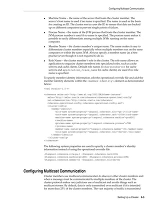 Configuring Multicast Communication


           ■   Machine Name – the name of the server that hosts the cluster member. The
               server’s host name is used if no name is specified. The name is used as the basis
               for creating an ID. The cluster service uses the ID to ensure that data are backed
               up on different computers to prevent single points of failure.
           ■   Process Name – the name of the JVM process that hosts the cluster member. The
               JVM process number is used if no name is specified. The process name makes it
               possible to easily differentiate among multiple JVMs running on the same
               computer.
           ■   Member Name – the cluster member’s unique name. The name makes it easy to
               differentiate cluster members especially when multiple members run on the same
               computer or within the same JVM. Always specify a member name (as a best
               practice) even though it is not required to do so.
           ■   Role Name – the cluster member’s role in the cluster. The role name allows an
               application to organize cluster members into specialized roles, such as cache
               servers and cache clients. Default role names (CoherenceServer for cache
               servers and application_class_name for cache clients) are used if no role
               name is specified.
           To specify member identity information, edit the operational override file and add the
           member identity elements within the <member-identity> element as demonstrated
           below:
           <?xml version='1.0'?>

           <coherence xmlns:xsi="http://www.w3.org/2001/XMLSchema-instance"
              xmlns="http://xmlns.oracle.com/coherence/coherence-operational-config"
              xsi:schemaLocation="http://xmlns.oracle.com/coherence/
              coherence-operational-config coherence-operational-config.xsd">
              <cluster-config>
                 <member-identity>
                    <site-name system-property="tangosol.coherence.site">pa-1</site-name>
                    <rack-name system-property="tangosol.coherence.rack">100A</rack-name>
                    <machine-name system-property="tangosol.coherence.machine">prod001
                    </machine-name>
                    <process-name system-property="tangosol.coherence.process">JVM1
                    </process-name>
                    <member-name system-property="tangosol.coherence.member">C1</member-name>
                    <role-name system-property="tangosol.coherence.role">Server</role-name>
                 </member-identity>
              </cluster-config>
           </coherence>

           The following system properties are used to specify a cluster member’s identity
           information instead of using the operational override file.
           -Dtangosol.coherence.site=pa-1 -Dtangosol.coherence.rack=100A
           -Dtangosol.coherence.machine=prod001 -Dtangosol.coherence.process=JVM1
           -Dtangosol.coherence.member=C1 -Dtangosol.coherence.role=Server




Configuring Multicast Communication
           Cluster members use multicast communication to discover other cluster members and
           when a message must be communicated to multiple members of the cluster. The
           cluster protocol makes very judicious use of multicast and avoids things such as
           multicast storms. By default, data is only transmitted over multicast if it is intended
           for more than 25% of the cluster members. The vast majority of traffic is transmitted


                                                                            Setting Up a Cluster 6-3
 