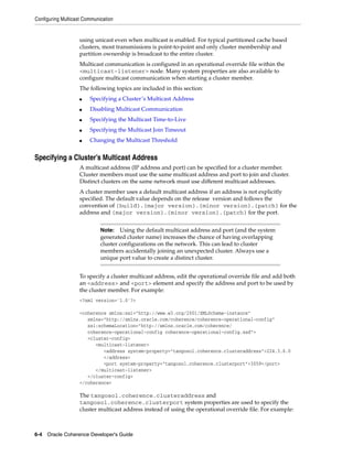 Configuring Multicast Communication


                    using unicast even when multicast is enabled. For typical partitioned cache based
                    clusters, most transmissions is point-to-point and only cluster membership and
                    partition ownership is broadcast to the entire cluster.
                    Multicast communication is configured in an operational override file within the
                    <multicast-listener> node. Many system properties are also available to
                    configure multicast communication when starting a cluster member.
                    The following topics are included in this section:
                    ■   Specifying a Cluster’s Multicast Address
                    ■   Disabling Multicast Communication
                    ■   Specifying the Multicast Time-to-Live
                    ■   Specifying the Multicast Join Timeout
                    ■   Changing the Multicast Threshold


Specifying a Cluster’s Multicast Address
                    A multicast address (IP address and port) can be specified for a cluster member.
                    Cluster members must use the same multicast address and port to join and cluster.
                    Distinct clusters on the same network must use different multicast addresses.
                    A cluster member uses a default multicast address if an address is not explicitly
                    specified. The default value depends on the release version and follows the
                    convention of {build}.{major version}.{minor version}.{patch} for the
                    address and {major version}.{minor version}.{patch} for the port.


                             Note:   Using the default multicast address and port (and the system
                             generated cluster name) increases the chance of having overlapping
                             cluster configurations on the network. This can lead to cluster
                             members accidentally joining an unexpected cluster. Always use a
                             unique port value to create a distinct cluster.


                    To specify a cluster multicast address, edit the operational override file and add both
                    an <address> and <port> element and specify the address and port to be used by
                    the cluster member. For example:
                    <?xml version='1.0'?>

                    <coherence xmlns:xsi="http://www.w3.org/2001/XMLSchema-instance"
                       xmlns="http://xmlns.oracle.com/coherence/coherence-operational-config"
                       xsi:schemaLocation="http://xmlns.oracle.com/coherence/
                       coherence-operational-config coherence-operational-config.xsd">
                       <cluster-config>
                          <multicast-listener>
                             <address system-property="tangosol.coherence.clusteraddress">224.3.6.0
                             </address>
                             <port system-property="tangosol.coherence.clusterport">3059</port>
                          </multicast-listener>
                       </cluster-config>
                    </coherence>

                    The tangosol.coherence.clusteraddress and
                    tangosol.coherence.clusterport system properties are used to specify the
                    cluster multicast address instead of using the operational override file. For example:



6-4 Oracle Coherence Developer's Guide
 