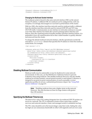 Configuring Multicast Communication


              -Dtangosol.coherence.clusteraddress=224.3.6.0
              -Dtangosol.coherence.clusterport=3059



              Changing the Multicast Socket Interface
              The multicast socket is bound to the same network interface (NIC) as the unicast
              listener IP address. A different NIC for multicast can be configured but, with rare
              exception, it is strongly discouraged as it can lead to partial failure of the cluster.
              With two NICs, the interface (and thus network) used for multicast traffic is different
              from the interface (and thus network) used for unicast (UDP/IP) and TCP-ring
              (TCP/IP) traffic. Communication on one interface (or network) continues to succeed
              even if the other interface has failed; this scenario prolongs failure detection and
              failover. Since the clustering protocol handles member (and thus interface) failure, it is
              preferable to have all communication fail so that a failed member is quickly detected
              and removed from the cluster.
              To change the default multicast network interface, edit the operational override file
              and add an <interface> element that specifies the IP address to which the multicast
              socket binds. For example:
              <?xml version='1.0'?>

              <coherence xmlns:xsi="http://www.w3.org/2001/XMLSchema-instance"
                 xmlns="http://xmlns.oracle.com/coherence/coherence-operational-config"
                 xsi:schemaLocation="http://xmlns.oracle.com/coherence/
                 coherence-operational-config coherence-operational-config.xsd">
                 <cluster-config>
                    <multicast-listener>
                       <interface>192.168.0.1</interface>
                    </multicast-listener>
                 </cluster-config>
              </coherence>



Disabling Multicast Communication
              Multicast traffic may be undesirable or may be disallowed in some network
              environments. In this case, use the Well Known Addresses feature to prevent
              Coherence from using multicast. This disables multicast discovery and also disable
              multicast for all data transfers; unicast (point-to-point) is used instead. Coherence is
              designed to use point-to-point communication as much as possible, so most
              application profiles do not see a substantial performance impact. See "Using Well
              Known Addresses" on page 6-9.


                      Note:  Disabling multicast does puts a higher strain on the network.
                      However, this only becomes an issue for large clusters with greater
                      than 100 members.


Specifying the Multicast Time-to-Live
              The time-to-live value (TTL) setting designates how far multicast UDP/IP packets can
              travel on a network. The TTL is expressed in terms of how many hops a packet
              survives; each network interface, router, and managed switch is considered one hop.
              The TTL value should be set to the lowest integer value that works. Setting the value
              too high can use unnecessary bandwidth on other LAN segments and can even cause


                                                                                  Setting Up a Cluster 6-5
 