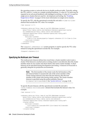 Configuring Multicast Communication


                    the operating system or network devices to disable multicast traffic. Typically, setting
                    the TTL value to 1 works on a simple switched backbone. A value of 2 or more may be
                    required on an advanced backbone with intelligent switching. A value of 0 is used for
                    single server clusters that are used for development and testing. See "Enabling
                    Single-Server Mode" on page 6-12 for more information on single server clusters.
                    To specify the TTL, edit the operational override file and add a <time-to-live>
                    element that includes the TTL value. For example:
                    <?xml version='1.0'?>

                    <coherence xmlns:xsi="http://www.w3.org/2001/XMLSchema-instance"
                       xmlns="http://xmlns.oracle.com/coherence/coherence-operational-config"
                       xsi:schemaLocation="http://xmlns.oracle.com/coherence/
                       coherence-operational-config coherence-operational-config.xsd">
                       <cluster-config>
                          <multicast-listener>
                             <time-to-live system-property="tangosol.coherence.ttl">3</time-to-live>
                          </multicast-listener>
                       </cluster-config>
                    </coherence>

                    The tangosol.coherence.ttl system property is used to specify the TTL value
                    instead of using the operational override file. For example:
                    -Dtangosol.coherence.ttl=3



Specifying the Multicast Join Timeout
                    The multicast join timeout defines how much time a cluster member waits to join a
                    cluster. If the timeout is reached and an existing cluster is not detected, then the cluster
                    member starts its own cluster and elects itself as the senior cluster member. A short
                    timeout can be specified during development and testing. A timeout of 30 seconds is
                    generally adequate for production environments.


                             Note:   The first member of the cluster waits the full duration of the
                             join timeout before it assumes the role of the senior member. If the
                             cluster startup timeout is less than the join timeout, then the first
                             member of the cluster fails during cluster startup. The cluster member
                             timeout is specified using the packet publisher timeout
                             (<timeout-milliseconds>). See "packet-delivery" on page A-48.


                    To specify the join timeout, edit the operational override file and add a
                    <join-timeout-milliseconds> element that includes the timeout value. For
                    example:
                    <?xml version='1.0'?>

                    <coherence xmlns:xsi="http://www.w3.org/2001/XMLSchema-instance"
                       xmlns="http://xmlns.oracle.com/coherence/coherence-operational-config"
                       xsi:schemaLocation="http://xmlns.oracle.com/coherence/
                       coherence-operational-config coherence-operational-config.xsd">
                       <cluster-config>
                          <multicast-listener>
                             <join-timeout-milliseconds>6000</join-timeout-milliseconds>
                          </multicast-listener>
                       </cluster-config>



6-6 Oracle Coherence Developer's Guide
 